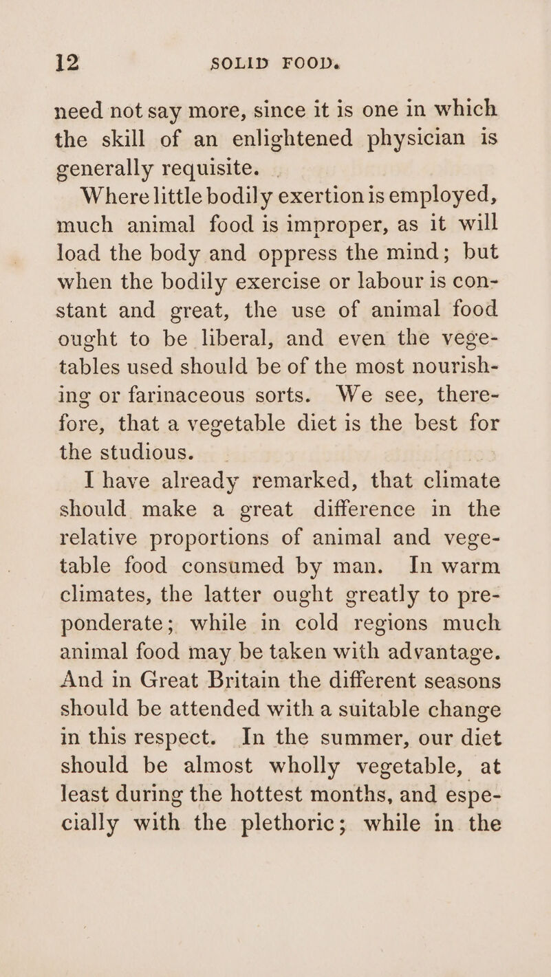 need not say more, since it is one in which the skill of an enlightened physician is generally requisite. | Where little bodily exertion is employed, much animal food is improper, as it will load the body and oppress the mind; but when the bodily exercise or labour is con- stant and great, the use of animal food ought to be liberal, and even the vege- tables used should be of the most nourish- ing or farinaceous sorts. We see, there- fore, that a vegetable diet is the best for the studious. I have already remarked, that climate should make a great difference in the relative proportions of animal and vege- table food consumed by man. In warm climates, the latter ought greatly to pre- ponderate; while in cold regions much animal food may be taken with advantage. And in Great Britain the different seasons should be attended with a suitable change in this respect. In the summer, our diet should be almost wholly vegetable, at least during the hottest months, and espe- cially with the plethoric; while in the