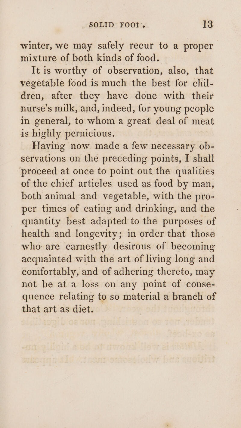 winter, we may safely recur to a proper mixture of both kinds of food. It is worthy of observation, also, that vegetable food is much the best for chil- dren, after they have done with their nurse’s milk, and, indeed, for young people in general, to whom a great deal of meat is highly pernicious. Having now made a few necessary ob- servations on the preceding points, I shall proceed at once to point out the qualities of the chief articles used as food by man, both animal and vegetable, with the pro- per times of eating and drinking, and the quantity best adapted to the purposes of health and longevity; in order that those who are earnestly desirous of becoming acquainted with the art of living long and comfortably, and of adhering thereto, may not be at a loss on any point of conse- quence relating to so material a branch of that art as diet.