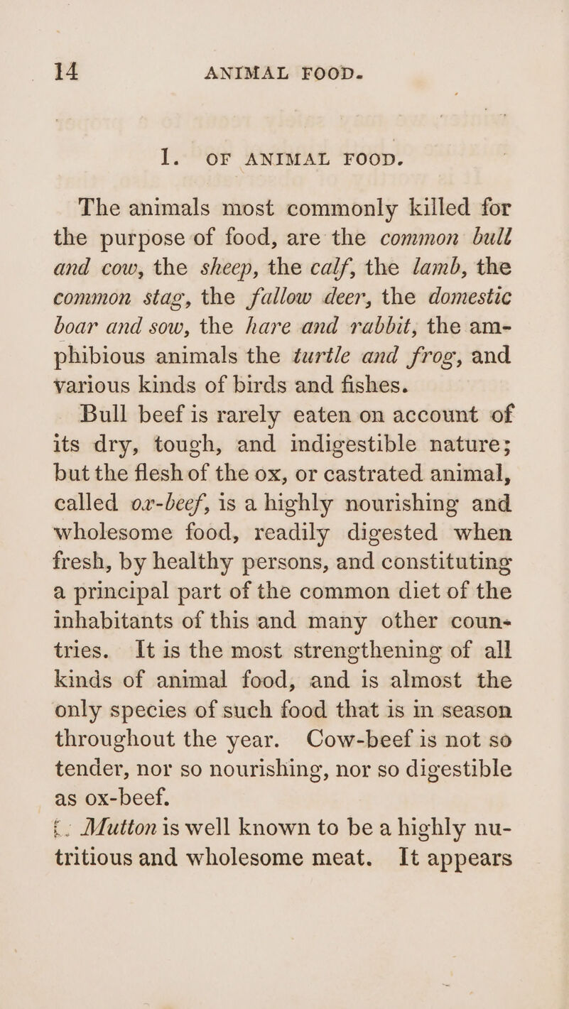Il. OF ANIMAL FOOD. The animals most commonly killed for the purpose of food, are the common bull and cow, the sheep, the calf, the lamb, the common stag, the fallow deer, the domestic boar and sow, the hare and rabbit, the am- phibious animals the turtle and frog, and various kinds of birds and fishes. Bull beef is rarely eaten on account of its dry, tough, and indigestible nature; but the flesh of the ox, or castrated animal, called ov-beef, is a highly nourishing and wholesome food, readily digested when fresh, by healthy persons, and constituting a principal part of the common diet of the inhabitants of this and many other coun- tries. It is the most strengthening of all kinds of animal food, and is almost the only species of such food that is in season throughout the year. Cow-beef is not so tender, nor so nourishing, nor so digestible as ox-beef. £ Mutton is well known to be a highly nu- tritious and wholesome meat. It appears