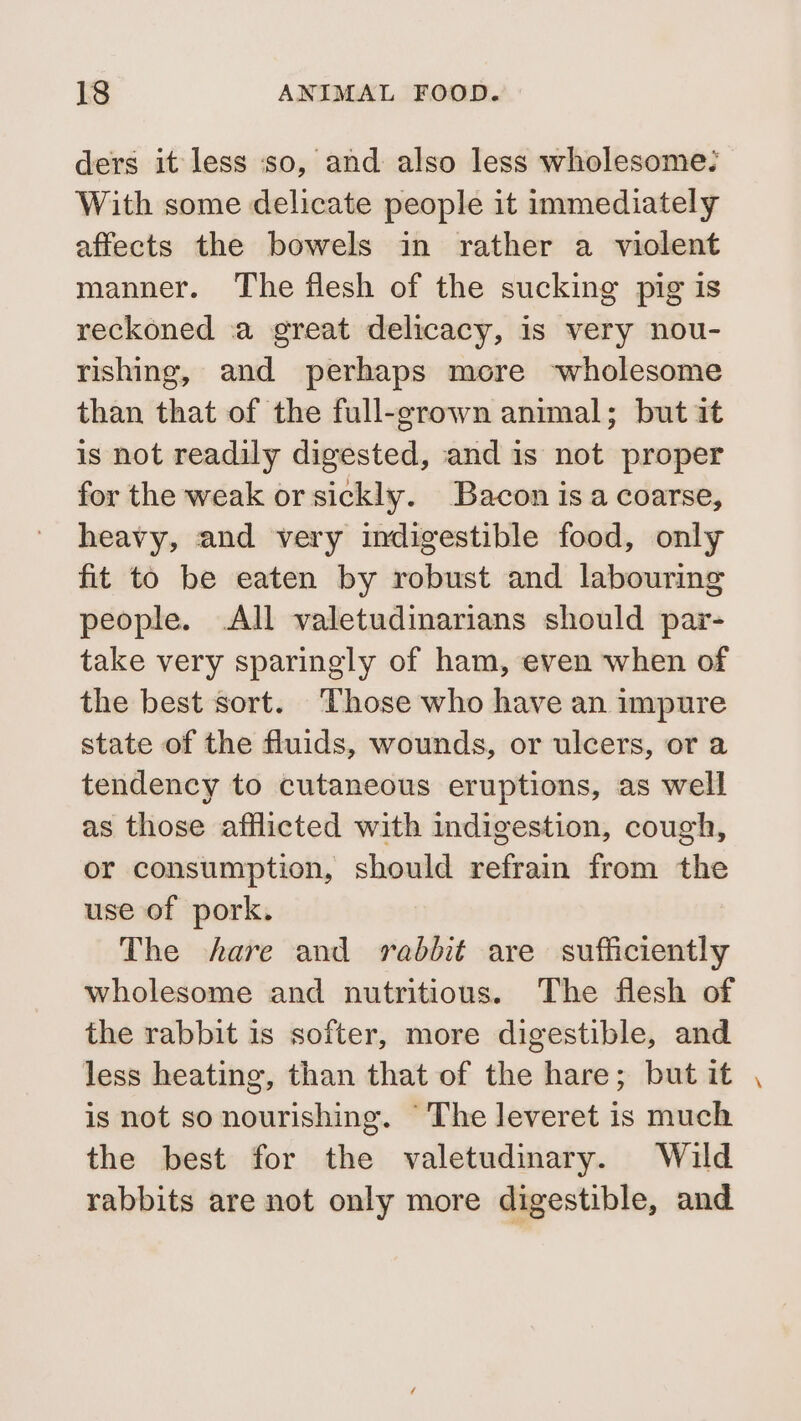 ders it less so, and also less wholesome: With some delicate people it immediately affects the bowels in rather a violent manner. The flesh of the sucking pig is reckoned :a great delicacy, is very nou- rishing, and perhaps more ‘wholesome than that of the full-grown animal; but it is not readily digested, and is not proper for the weak or sickly. Bacon is a coarse, heavy, and very indigestible food, only fit to be eaten by robust and labouring people. .All valetudinarians should par- take very sparingly of ham, even when of the best sort. ‘Those who have an impure state of the fluids, wounds, or ulcers, or a tendency to cutaneous eruptions, as well as those afflicted with indigestion, cough, or consumption, should refrain from the use of pork. The hare and rabbit are sufficiently wholesome and nutritious. The flesh of the rabbit is softer, more digestible, and less heating, than that of the hare; but it is not so nourishing. ‘The leveret is much the best for the valetudinary. Wild rabbits are not only more digestible, and