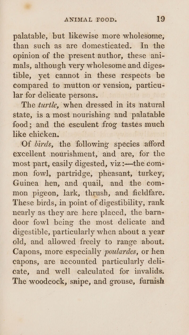 palatable, but likewise more wholesome, than such as are domesticated. In the opinion of the present author, these ani- mals, although very wholesome and diges- tible, yet cannot in these respects be compared to mutton or vension, sessed lar for delicate persons. The turtle, when dressed in its natural state, is a most nourishing and palatable food; and the esculent frog tastes much like ehigken, Of birds, the followmg species afford excellent nourishment, and are, for the most part, easily digested, viz:—the com- mon fowl, partridge, pheasant, turkey, Guinea hen, and quail, and the com- mon pigeon, lark, thrush, and fieldfare. These birds, in point of digestibility, rank nearly as they are here placed, the barn- door fowl being the most delicate and digestible, particularly when about a year old, and allowed freely to range about. Capons, more especially poulardes, or hen capons, are accounted particularly deli- cate, and well calculated for invalids. The woodcock, snipe, and grouse, furnish