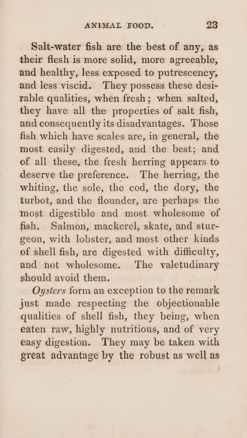 Salt-water fish are the best of any, as their flesh is more solid, more agreeable, and healthy, less exposed to putrescency, and less viscid. They possess these desi- rable qualities, when fresh; when. salted, they have all the properties of salt fish, and consequently its disadvantages. Those fish which have scales are, in general, the most easily digested, and the best; and of all these, the fresh herring appears to deserve the preference. The herring, the whiting, the sole, the cod, the dory, the turbot, and the flounder, are perhaps the most digestible and most wholesome of fish. Salmon, mackerel, skate, and stur- geon, with lobster, and most other kinds of shell fish, are digested with difficulty, and not wholesome. The valetudinary should avoid them. Oysters form an exception to the remark just made respecting the objectionable qualities of shell fish, they being, when eaten raw, highly nutritious, and of very easy digestion. They may be taken with great advantage by the robust as well as