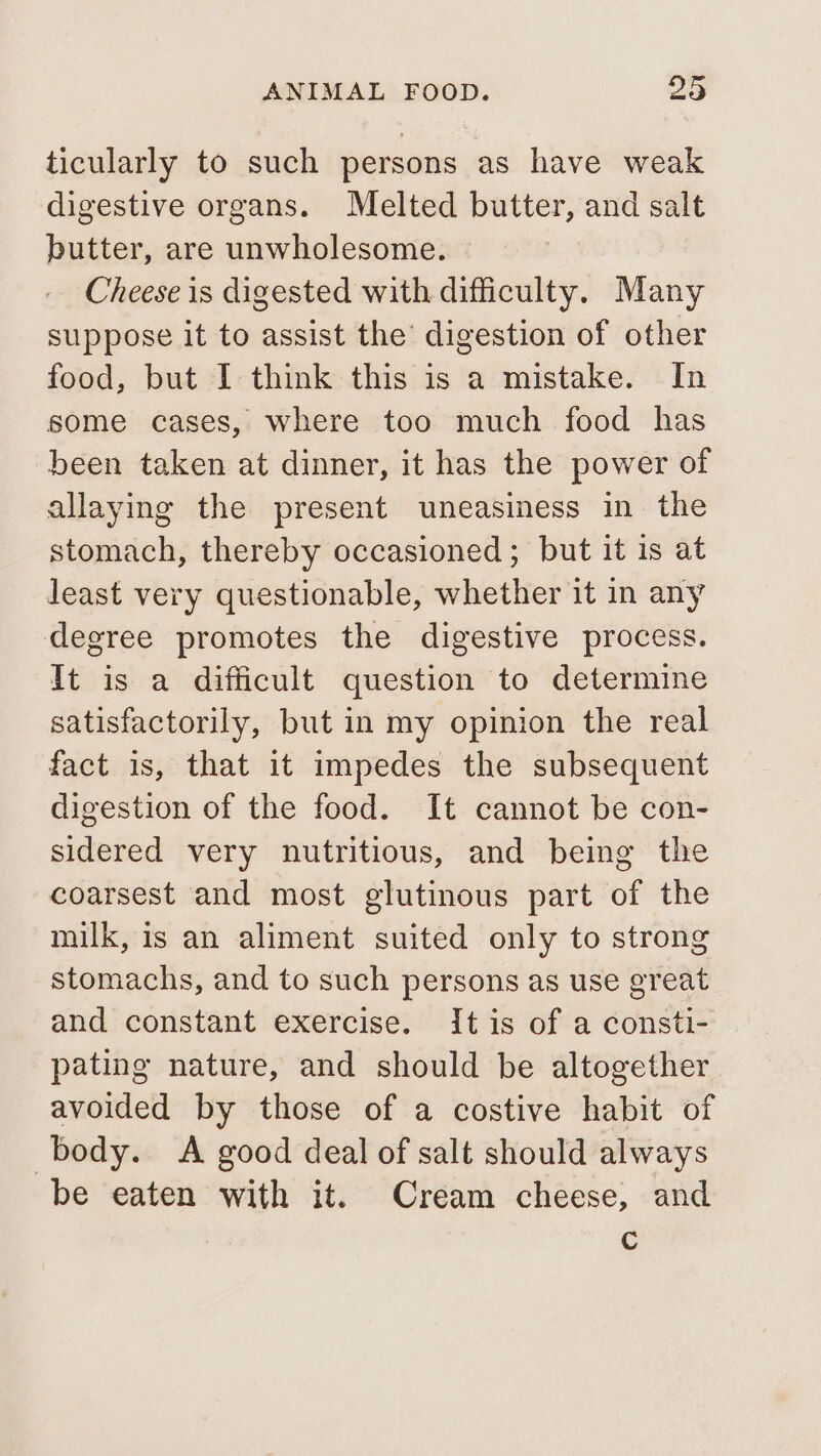 ticularly to such persons as have weak digestive organs. Melted butter, and salt butter, are unwholesome. Cheese is digested with difficulty. Many suppose it to assist the’ digestion of other food, but I think this is a mistake. In some cases, where too much food has been taken at dinner, it has the power of allaying the present uneasiness in the stomach, thereby occasioned; but it is at least very questionable, whether it in any degree promotes the digestive process. It is a difficult question to determine satisfactorily, but in my opinion the real fact is, that it impedes the subsequent digestion of the food. It cannot be con- sidered very nutritious, and being the coarsest and most glutinous part of the milk, is an aliment suited only to strong stomachs, and to such persons as use great and constant exercise. It is of a consti- pating nature, and should be altogether avoided by those of a costive habit of body. &lt;A good deal of salt should always be eaten with it. Cream cheese, and Cc