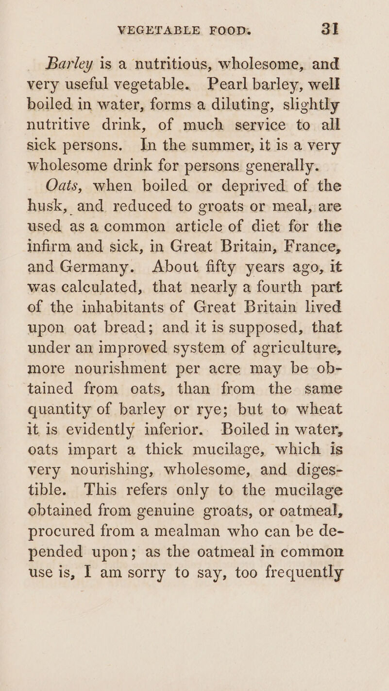 Barley is a nutritious, wholesome, and very useful vegetable. Pearl barley, well boiled in water, forms a diluting, slightly nutritive drink, of much service to all sick persons. In the summer, it is a very wholesome drink for persons generally. Oais, when boiled or deprived of the husk, and reduced to groats or meal, are used as acommon article of diet for the infirm and sick, in Great Britain, France, and Germany. About fifty years ago, it was calculated, that nearly a fourth part of the inhabitants of Great Britain lived upon oat bread; and it is supposed, that under an improved system of agriculture, more nourishment per acre may be ob- tained from oats, than from the same quantity of barley or rye; but to wheat it, is evidently inferior. Boiled in water, oats impart a thick mucilage, which is very nourishing, wholesome, and diges- tible. This refers only to the mucilage obtained from genuine groats, or oatmeal, procured from a mealman who can be de- pended upon; as the oatmeal in common use is, I am sorry to say, too frequently