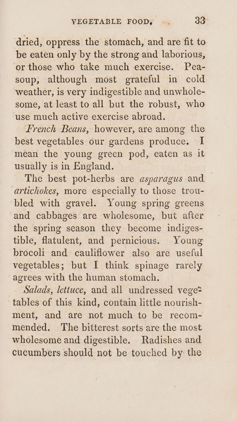 dried, oppress the stomach, and are fit to be eaten only by the strong and laborious, ‘or those who take much exercise. Pea- soup, although most grateful in cold weather, is very indigestible and unwhole- some, at least to all but the robust, who use much active exercise abroad. French Beans, however, are among the best vegetables our gardens produce. I mean the young green pod, eaten as it usually is in England. The best pot-herbs are asparagus and — artichokes, more especially to those trou- bled with gravel. Young spring greens and cabbages. are wholesome, but after the spring season they become indiges- tible, flatulent, and pernicious. Young brocoli and cauliflower also are useful vegetables; but I think spinage rarely agrees with the human stomach. Salads, lettuce, and all undressed vege? tables of this kind, contain little nourish- ment, and are not much to be recom- mended. The bitterest sorts are the most wholesome and digestible. Radishes and cucumbers should not be touched by: the