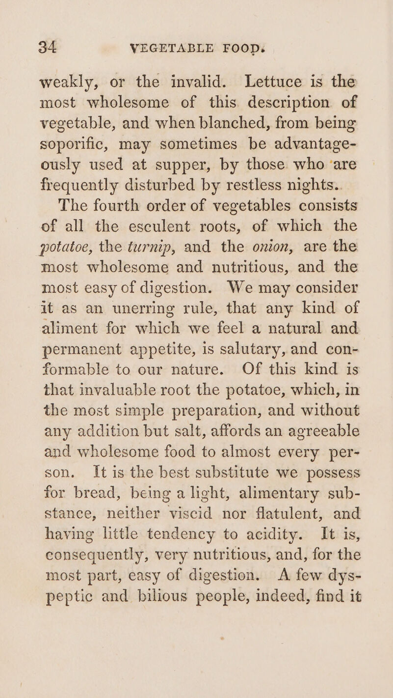 weakly, or the invalid. Lettuce is the most wholesome of this. description of vegetable, and when blanched, from being soporific, may sometimes be advantage- ously used at supper, by those who ‘are frequently disturbed by restless nights.. The fourth order of vegetables consists of all the esculent roots, of which the potatoe, the turnip, and the onion, are the most wholesome and nutritious, and the most easy of digestion. We may consider at as an unerring rule, that any kind of aliment for which we feel a natural and permanent appetite, is salutary, and con- formable to our nature. Of this kind is that invaluable root the potatoe, which, in the most simple preparation, and without any addition but salt, affords an agreeable and wholesome food to almost every per- son. It is the best substitute we possess for bread, being a light, alimentary sub- stance, neither viscid nor flatulent, and having little tendency to acidity. It is, consequently, very nutritious, and, for the most part, easy of digestion. A few dys- peptic and bilious people, indeed, find it