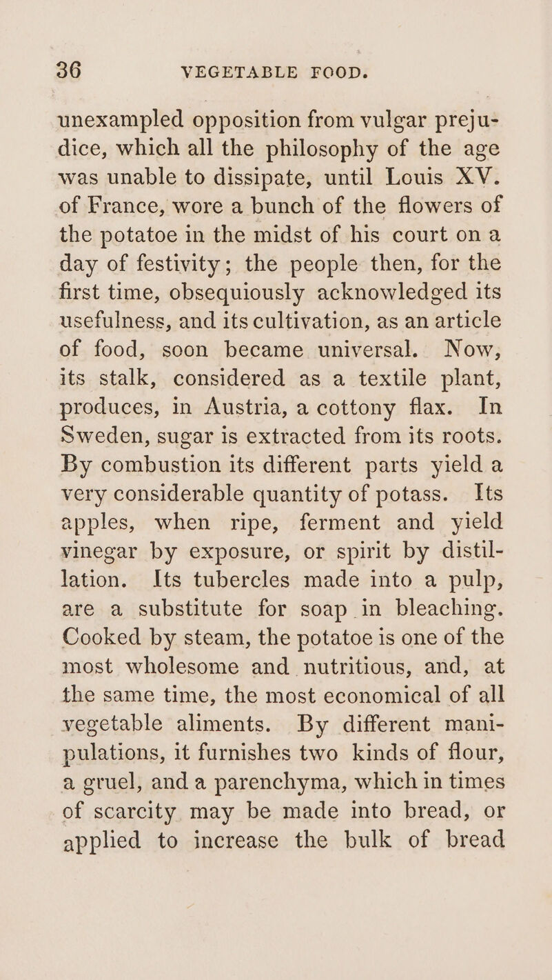 unexampled opposition from vulgar preju- dice, which all the philosophy of the age was unable to dissipate, until Louis XV. of France, wore a bunch of the flowers of the potatoe in the midst of his court on a day of festivity; the people then, for the first time, obsequiously acknowledged its usefulness, and its cultivation, as an article of food, soon became universal. Now, its stalk, considered as a textile plant, produces, in Austria, a cottony flax. In Sweden, sugar is extracted from its roots. By combustion its different parts yield a very considerable quantity of potass. Its apples, when ripe, ferment and yield vinegar by exposure, or spirit by distil- lation. Its tubercles made into a pulp, are a substitute for soap in bleaching. Cooked by steam, the potatoe is one of the most wholesome and nutritious, and, at the same time, the most economical of all vegetable aliments. By different mani- pulations, it furnishes two kinds of flour, a gruel, and a parenchyma, which in times of scarcity may be made into bread, or apphed to increase the bulk of bread