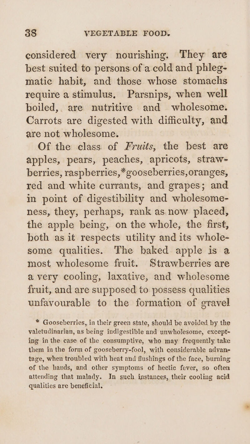 considered very nourishing. They are best suited to persons of a cold and phleg- matic habit, and those whose stomachs require a stimulus. Parsnips, when well boiled,. are nutritive and wholesome. Carrots are digested with difficulty, and are not wholesome. Of the class of Fruits, the tase: are apples, pears, peaches, apricots, straw- berries, raspberries,*gooseberries, oranges, red and white currants, and grapes; and in point of digestibility and wholesome- ness, they, perhaps, rank as. now placed, the apple being, on the whole, the first, both as it respects utility and its whole- some qualities. The baked apple is a most wholesome fruit. Strawberries are avery cooling, laxative, and wholesome fruit, and are supposed to possess qualities unfavourable to the formation of gravel * Gooseberries, in their green state, should be avoided by the valetudinarian, as being indigestible and unwholesome, except- ing in the case of the consumptive, who may frequently take them in the form of gooseberry-fool, with considerable advan- tage, when troubled with heat and flushings of the face, burning of the hands, and other symptoms of hectic fever, so often attending that malady. In such instances, their cooling acid qualities are beneficial,