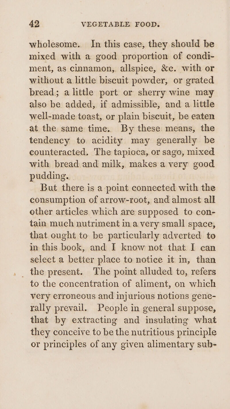 wholesome. In this case, they should be mixed with a good proportion of condi- ment, as cinnamon, allspice, &amp;c. with or without a little biscuit powder, or grated bread; a little port or sherry wine may also be added, if admissible, and a little well-made toast, or plain biscuit, be eaten at the same time. By these means, the tendency to acidity may generally be counteracted. The tapioca, or sago, mixed with bread and milk, makes a very good pudding. - But there is a point connected with the consumption of arrow-root, and almost all other articles which are supposed to con- tain much nutriment in avery small space, that ought to be particularly adverted to in this book, and I know not that I can select a better place to notice it in, than to the concentration of aliment, on which very erroneous and injurious notions gene- rally prevail. People in general suppose, that by extracting and insulating what they conceive to be the nutritious principle or principles of any given alimentary sub-