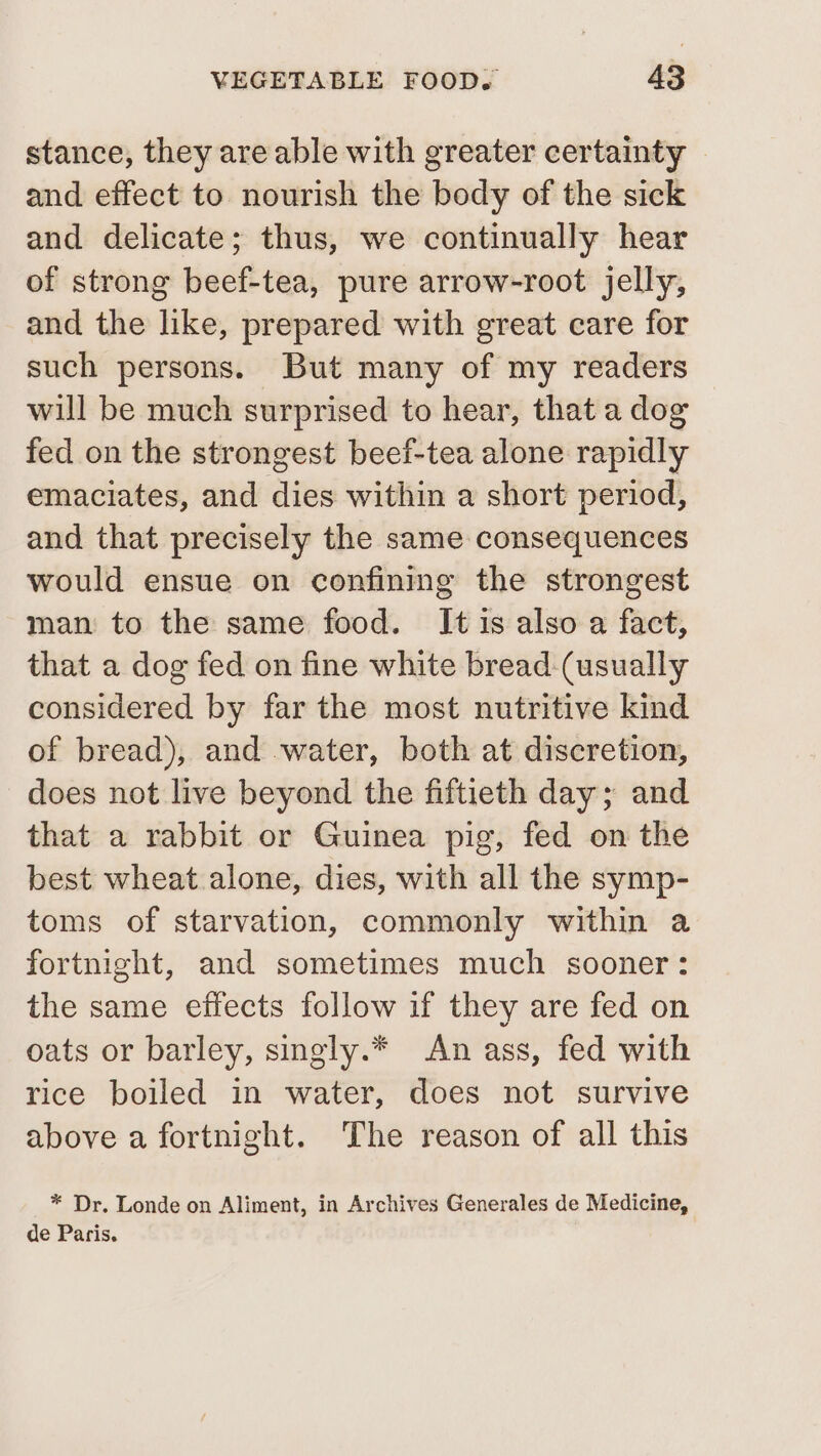 stance, they are able with greater certainty | and effect to nourish the body of the sick and delicate; thus, we continually hear of strong beef-tea, pure arrow-root jelly, and the like, prepared with great care for such persons. But many of my readers will be much surprised to hear, that a dog fed on the strongest beef-tea alone rapidly emaciates, and dies within a short period, and that precisely the same consequences would ensue on confining the strongest man to the same food. Itis also a fact, that a dog fed on fine white bread:(usually considered by far the most nutritive kind of bread), and water, both at discretion, does not live beyond the fiftieth day; and that a rabbit or Guinea pig, fed on the best wheat alone, dies, with all the symp- toms of starvation, commonly within a fortnight, and sometimes much sooner: the same effects follow if they are fed on oats or barley, singly.* An ass, fed with rice boiled in water, does not survive above a fortnight. The reason of all this * Dr. Londe on Aliment, in Archives Generales de Medicine, de Paris.