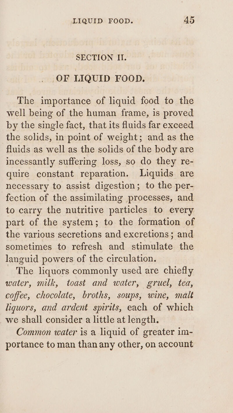 SECTION II. OF LIQUID FOOD. The importance of liquid food to the well being of the human frame, is proved by the single fact, that its fluids far exceed the solids, in point of weight; and as the fluids as well as the solids of the body are incessantly suffering loss, so do they re- quire constant reparation. Liquids are necessary to assist digestion; to the per- fection of the assimilating processes, and to carry the nutritive particles to every part of the system; to the formation of the various secretions and excretions; and sometimes to refresh and stimulate the languid powers of the circulation. - The liquors commonly used are chiefly water, milk, toast and water, gruel, tea, coffee, chocolate, broths, soups, wine, malt liquors, and ardent spirits, each of which we shall consider a little at length. Common water is a liquid of greater im- portance to man than any other, on account