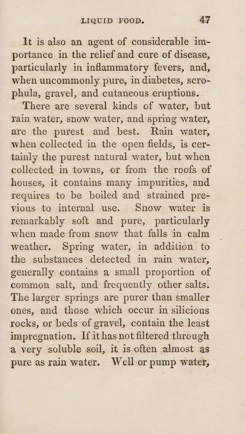 It is also an agent of considerable im- portance in the relief and cure of disease, particularly in inflammatory fevers, and, when uncommonly pure, in diabetes, scro- phula, gravel, and cutaneous eruptions. There are several kinds of water, but rain water, snow water, and spring water, are the purest and best. Rain water, when collected in the open fields, is cer- tainly the purest natural water, but when collected in towns, or from the roofs of houses, it contains many impurities, and requires to be boiled and strained pre- vious to internal use. Snow water is remarkably soft and pure, particularly when made-from snow that falls in calm weather. Spring water, in addition to the substances detected in rain water, generally contains a small proportion of common salt, and frequently other salts. The larger springs are purer than smaller ones, and those which occur in silicious rocks, or beds of gravel, contain the least impregnation. If ithas not filtered through a very soluble soil, it 1s often almost as pure as rain water. Well or pump water,