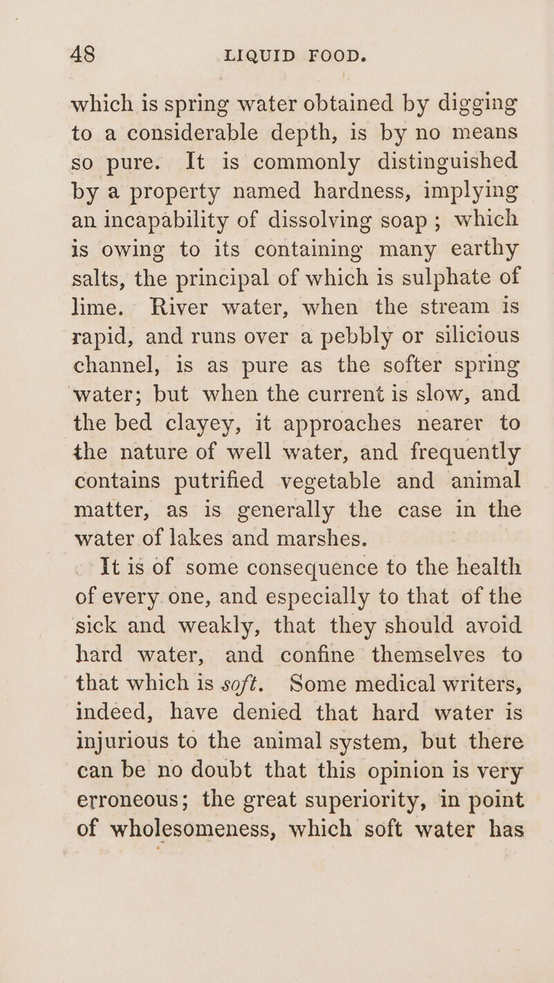 which is spring water obtained by digging to a considerable depth, is by no means so pure. It is commonly distinguished by a property named hardness, implying an incapability of dissolving soap ; which is owing to its containing many earthy salts, the principal of which is sulphate of lime. River water, when the stream Is rapid, and runs over a pebbly or silicious channel, is as pure as the softer spring water; but when the current is slow, and the bed clayey, it approaches nearer to the nature of well water, and frequently contains putrified vegetable and animal matter, as is generally the case in the water of lakes and marshes. It is of some consequence to the health of every. one, and especially to that of the sick and weakly, that they should avoid hard water, and confine themselves to that which is soft. Some medical writers, indeed, have denied that hard water is injurious to the animal system, but there can be no doubt that this opinion is very erroneous; the great superiority, in point of wholesomeness, which soft water has