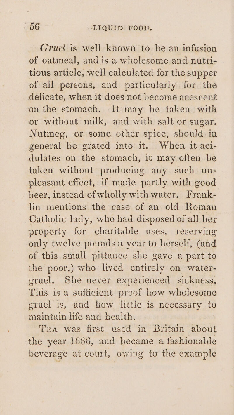 Gruel is well known to be an infusion of oatmeal, and is a wholesome and nutri- tious article, well calculated for the supper of all persons, and particularly for the delicate, when it does not become acescent on the stomach. It may be taken with or without milk, and with salt or sugar. Nutmeg, or some other spice, should in general be grated into it. When it aci- dulates on the stomach, it may often be taken without producing any such un- pleasant effect, if made partly with good beer, instead of wholly with water. Frank- lin mentions the case of an old Roman Catholic lady, who had disposed of all her property for charitable uses, reserving only twelve pounds a year to herself, (and of this small pittance she gave a part to the poor,) who lived entirely on water- gruel. She never experienced sickness, This is a sufficient preof how wholesome gruel is, and how little is necessary to maintain life and health. | Tea was first used in Britain about the year 1666, and became a fashionable beverage at court, owing to the example