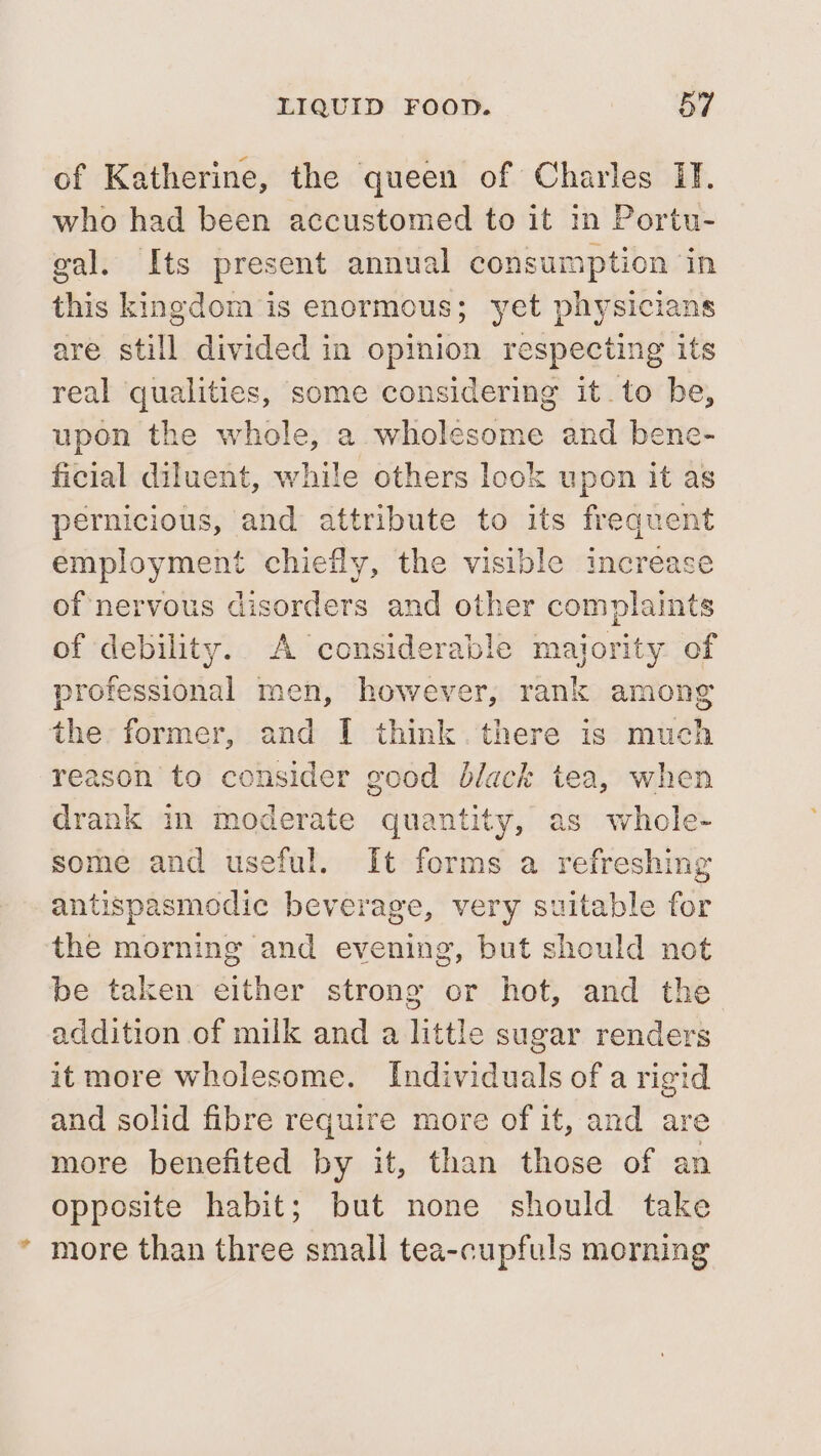 of Katherine, the queen of Charles IT. who had been accustomed to it in Portu- gal. Its present annual 2g Panag this kingdom is enormous; yet physicians are still divided in pny respecting its real qualities, some considering it. to be, upon the whole, a wholesome and bene- ficial diluent, while others look upon it as pernicious, and attribute to its frequent employment chiefly, the visible increase of nervous disorders and other complaints of debility. A considerable majority. of professional men, however, rank among the former, and I think. there is much reason to consider good black tea, when drank in moderate quantity, as whole- some and useful. It forms a refreshing antispasmodic beverage, very suitable for the morning and evening, but should not be taken either strong or hot, and the addition of milk and a little sugar renders it more wholesome. Individuals of a rigid and solid fibre require more of it, and are more benefited by it, than those of an opposite habit; but none should take * more than three small tea-cupfuls morning