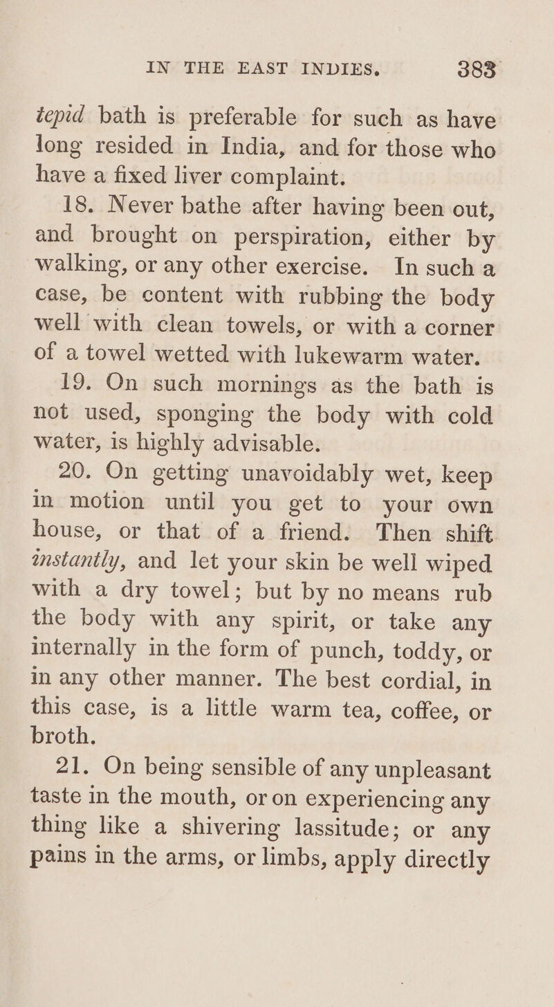 tepid bath is preferable for such as have long resided in India, and for those who have a fixed liver complaint. 18. Never bathe after having been out, and brought on perspiration, either by walking, or any other exercise. In sucha case, be content with rubbing the body well with clean towels, or with a corner of a towel wetted with lukewarm water. 19. On such mornings as the bath is not used, sponging the body with cold water, is highly advisable. 20. On getting unavoidably wet, keep in motion until you get to your own house, or that of a friend. Then shift mstantly, and let your skin be well wiped with a dry towel; but by no means rub the body with any spirit, or take any internally in the form of punch, toddy, or in any other manner. The best cordial, in this case, is a little warm tea, coffee, or broth. 21. On being sensible of any unpleasant taste in the mouth, or on experiencing any thing like a shivering lassitude; or any pains in the arms, or limbs, aaply directly