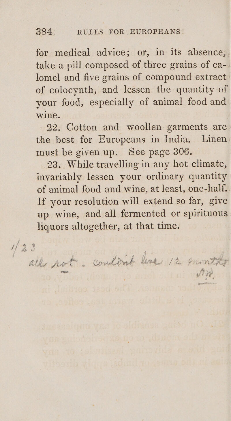 for medical advice; or, in its absence,. take a pill composed of three grains of ca-. lomel and five grains of compound extract of colocynth, and lessen the quantity of your food, especially of animal food and wine. 22. Cotton and woollen garments are the best for Europeans in India. Linen. must be given up. See page 306. 23. While travelling in any hot climate, invariably lessen your ordinary quantity of animal food and wine, at least, one-half.. If your resolution will extend so far, give up wine, and all fermented or spirituous liquors altogether, at that time. i ae fe om Br Te og 2 5 3 A By Cap ha, te eRe RP Poe A / Bese