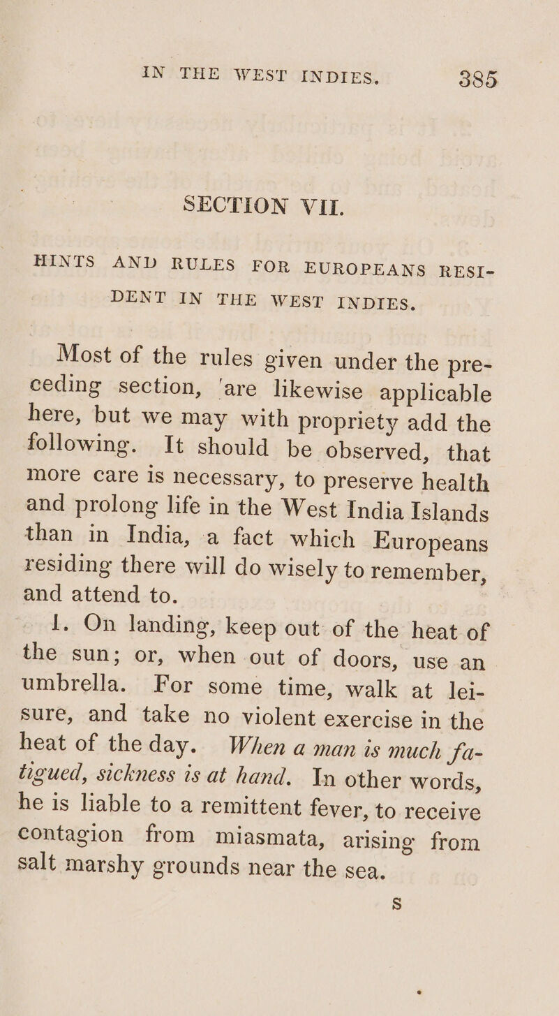 SECTION VIL. HINTS AND RULES FOR EUROPEANS RESI- DENT IN THE WEST INDIES. Most of the rules given under the pre- ceding section, ‘are likewise applicable here, but we may with propriety add the following. It should be observed, that more care is necessary, to preserve health and prolong life in the West India Islands than in India, a fact which Europeans residing there will do wisely to remember, and attend to. I. On landing, keep out of the heat of the sun; or, when out of doors, use an umbrella. For some time, walk at lei- sure, and take no violent exercise in the heat of theday. When a man is much Sa- tigued, sickness is at hand. In other words, he is liable to a remittent fever, to receive contagion from miasmata, arising from salt marshy grounds near the sea, S