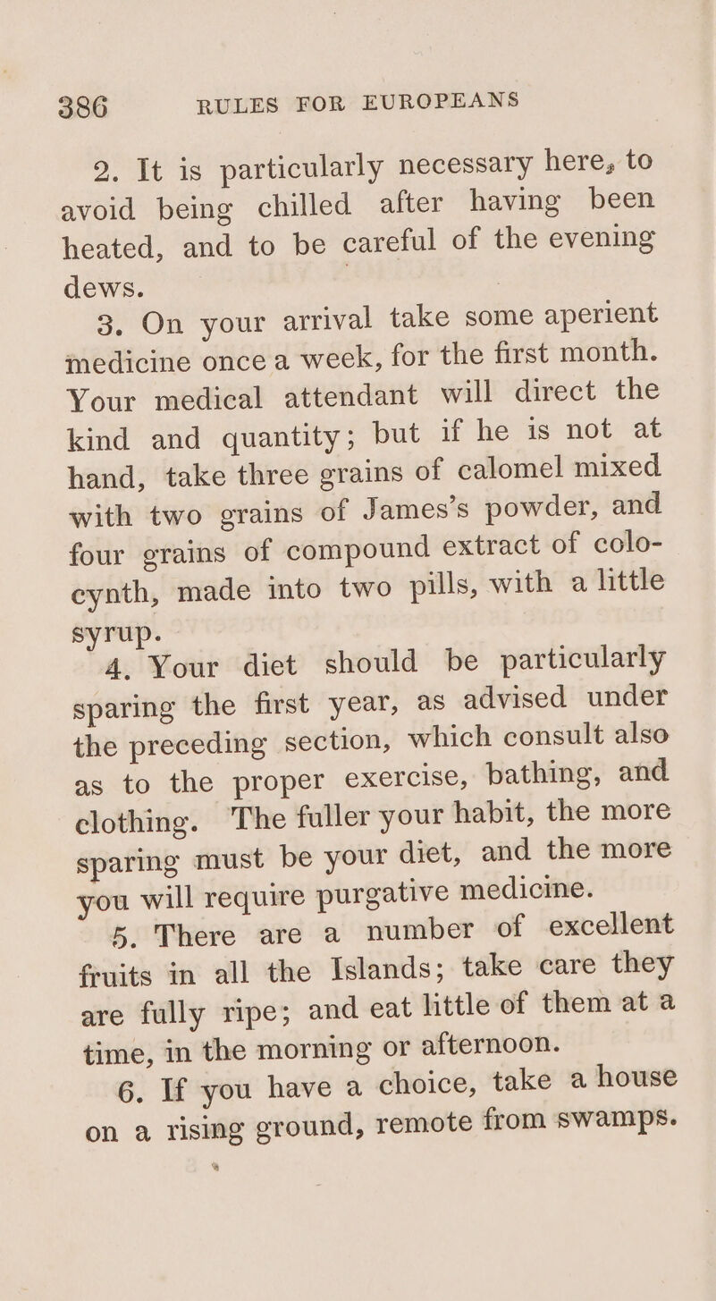 2. It is particularly necessary here, to avoid being chilled after having been heated, and to be careful of the evening dews. : 3. On your arrival take some aperient medicine once a week, for the first month. Your medical attendant will direct the kind and quantity; but if he is not at hand, take three grains of calomel mixed with two grains of James’s powder, and four grains of compound extract of colo- eynth, made into two pills, with a little syrup. 4. Your diet should be particularly sparing the first year, as advised under the preceding section, which consult also as to the proper exercise, bathing, and clothing. The fuller your habit, the more sparing must be your diet, and the more you will require purgative medicine. 5 There are a number of excellent fruits in all the Islands; take care they are fully ripe; and eat little of them at a time, in the morning or afternoon. 6. If you have a choice, take a house on a rising ground, remote from swamps.