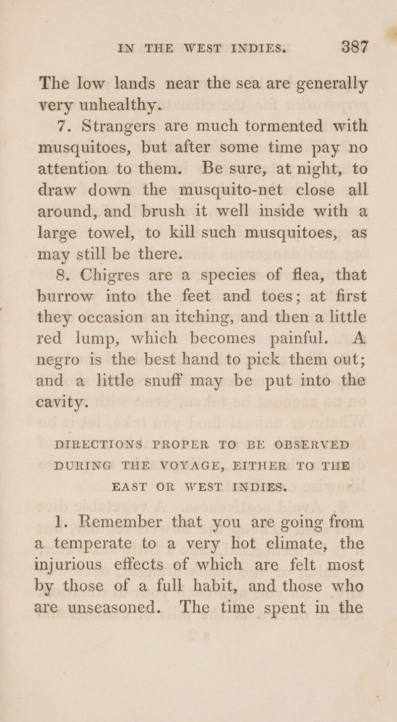 The low lands near the sea are generally very unhealthy. 7. Strangers are much tormented with musquitoes, but after some time pay no attention to them. Be sure, at night, to draw down the musquito-net close all around, and brush it well inside with a large towel, to kill such musquitoes, as may still be there. 8. Chigres are a species of flea, that burrow into the feet and toes; at first they occasion an itching, and then a little red lump, which becomes painful. . A negro is the best hand to pick them out; and a little snuff may be put into the cavity. | DIRECTIONS PROPER TO BE OBSERVED DURING THE VOYAGE, EITHER TO THE EAST OR WEST INDIES. z 1. Remember that you are going from a. temperate to a very hot climate, the injurious effects of which are felt most by those of a full habit, and those who are unseasoned. The time spent in the