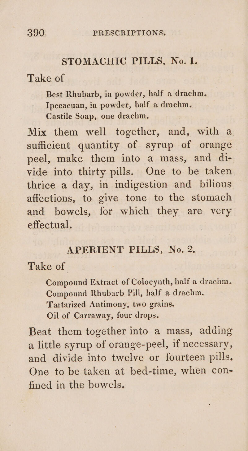STOMACHIC PILLS, No. I. Take of Best Rhubarb, in powder, half a drachm. Ipecacuan, in powder, half a drachm. Castile Soap, one drachm. Mix them well together, and, with a sufficient quantity of syrup of orange peel, make them into a mass, and di- vide into thirty pills. One to be taken thrice a day, in indigestion and_ bilious affections, to give tone to the stomach and bowels, for which they are very effectual. APERIENT PILLS, No. 2. Take of Compound Extract of Colocynth, half a drachm. Compound Rhubarb Pill, half a drachm. Tartarized Antimony, two grains. Oil of Carraway, four drops. Beat them together into a mass, adding a little syrup of orange-peel, if necessary, and divide into twelve or fourteen pills, One to be taken at bed-time, when con- fined in the bowels.