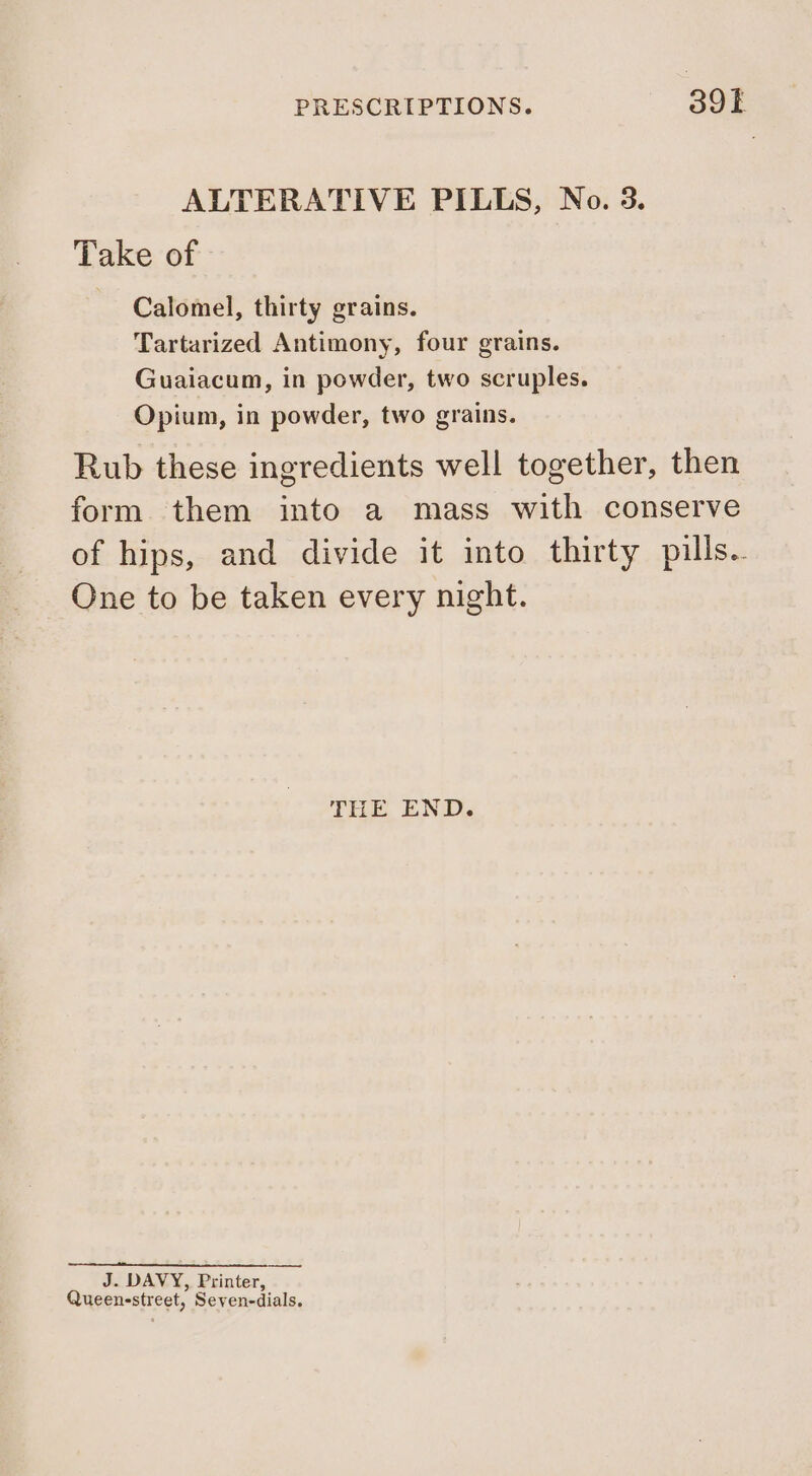 PRESCRIPTIONS. Sok ALTERATIVE PILLS, No. 3. Take of Calomel, thirty grains. Tartarized Antimony, four grains. Guaiacum, in powder, two scruples. Opium, in powder, two grains. Rub these ingredients well together, then form them into a mass with conserve of hips, and divide it into thirty pills.. One to be taken every night. THE END. J. DAVY, Printer, Queenestreet, Seven-dials,