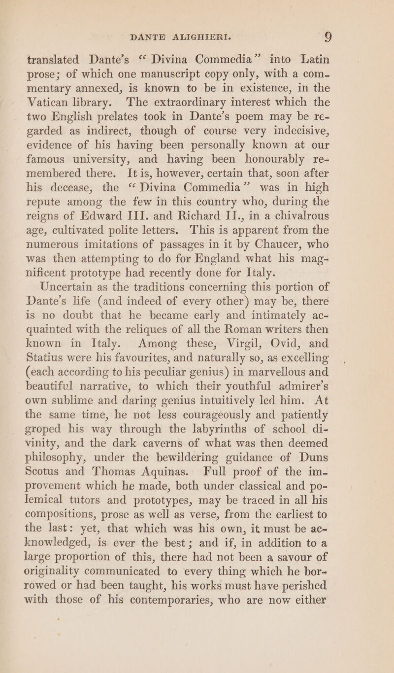 3 translated Dante’s “ Divina Commedia” into Latin prose; of which one manuscript copy only, with a com- mentary annexed, is known to be in existence, in the Vatican library. The extraordinary interest which the two English prelates took in Dante’s poem may be re- garded as indirect, though of course very indecisive, evidence of his having been personally known at our famous university, and having been honourably re- membered there. It is, however, certain that, soon after his decease, the ‘ Divina Commedia” was in high repute among the few in this country who, during the reigns of Edward III. and Richard II., in a chivalrous age, cultivated polite letters. This is apparent from the numerous imitations of passages in it by Chaucer, who was then attempting to do for England what his mag- nificent prototype had recently done for Italy. Uncertain as the traditions concerning this portion of Dante’s life (and indeed of every other) may be, there is no doubt that he became early and intimately ac- quainted with the reliques of all the Roman writers then known in Italy. Among these, Virgil, Ovid, and Statius were his favourites, and naturally so, as excelling (each according to his peculiar genius) in marvellous and beautiful narrative, to which their youthful admirer’s own sublime and daring genius intuitively led him. At the same time, he not less courageously and patiently groped his way through the labyrinths of school di- vinity, and the dark caverns of what was then deemed philosophy, under the bewildering guidance of Duns Scotus and Thomas Aquinas. Full proof of the im- provement which he made, both under classical and po- lemical tutors and prototypes, may be traced in all his compositions, prose as well as verse, from the earliest to the last: yet, that which was his own, it must be ac- knowledged, is ever the best; and if, in addition to a large proportion of this, there had not been a savour of originality communicated to every thing which he bor- rowed or had been taught, his works must have perished with those of his contemporaries, who are now either