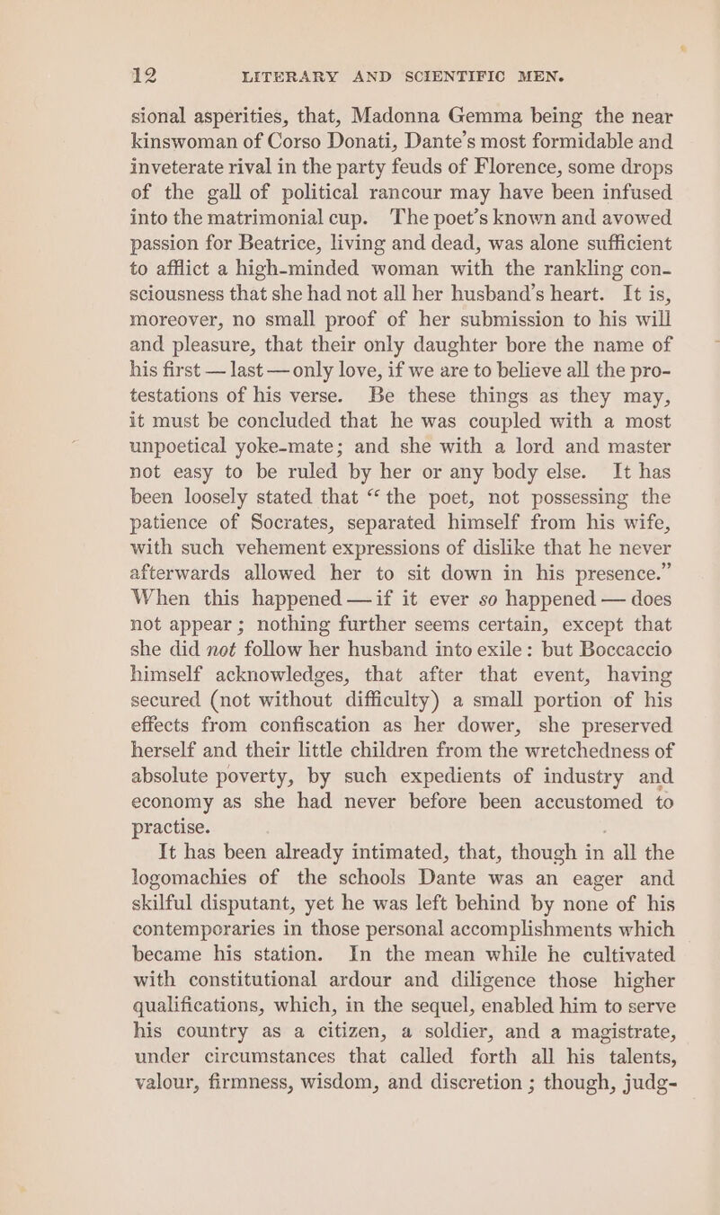 sional asperities, that, Madonna Gemma being the near kinswoman of Corso Donati, Dante’s most formidable and inveterate rival in the party feuds of Florence, some drops of the gall of political rancour may have been infused into the matrimonial cup. The poet’s known and avowed passion for Beatrice, living and dead, was alone sufficient to afflict a high-minded woman with the rankling con- sciousness that she had not all her husband’s heart. It is, moreover, no small proof of her submission to his will and pleasure, that their only daughter bore the name of his first — last — only love, if we are to believe all the pro- testations of his verse. Be these things as they may, it must be concluded that he was coupled with a most unpoetical yoke-mate; and she with a lord and master not easy to be ruled by her or any body else. It has been loosely stated that “the poet, not possessing the patience of Socrates, separated himself from his wife, with such vehement expressions of dislike that he never afterwards allowed her to sit down in his presence.” When this happened —if it ever so happened — does not appear ; nothing further seems certain, except that she did not follow her husband into exile: but Boccaccio himself acknowledges, that after that event, having secured (not without difficulty) a small portion of his effects from confiscation as her dower, she preserved herself and their little children from the wretchedness of absolute poverty, by such expedients of industry and economy as she had never before been accustomed to practise. It has been already intimated, that, though in all the logomachies of the schools Dante was an eager and skilful disputant, yet he was left behind by none of his contemporaries in those personal accomplishments which became his station. In the mean while he cultivated with constitutional ardour and diligence those higher qualifications, which, in the sequel, enabled him to serve his country as a citizen, a soldier, and a magistrate, under circumstances that called forth all his talents, valour, firmness, wisdom, and discretion ; though, judg-