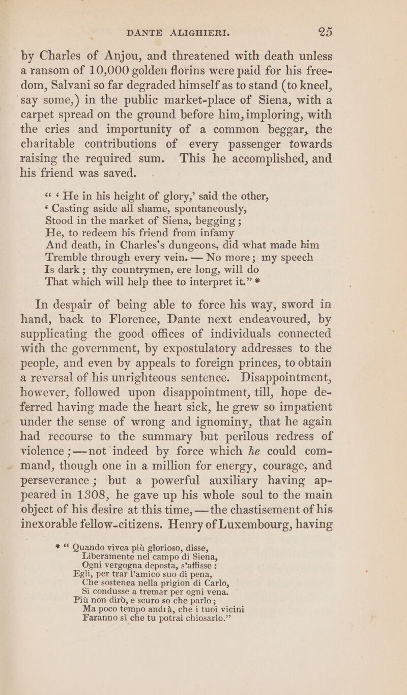 by Charles of Anjou, and threatened with death unless a ransom of 10,000 golden florins were paid for his free- dom, Salvani so far degraded himself as to stand (to kneel, ‘say some,) in the public market-place of Siena, with a carpet spread on the ground before him, imploring, with the cries and importunity of a common beggar, the charitable contributions of every passenger towards raising the required sum. ‘This he accomplished, and his friend was saved. ‘“« ¢ He in his height of glory,’ said the other, ‘ Casting aside all shame, spontaneously, Stood in the market of Siena, begging ; He, to redeem his friend from infamy And death, in Charles’s dungeons, did what made him Tremble through every vein. — No more; my speech Is dark; thy countrymen, ere long, will do That which will help thee to interpret it.” * In despair of being able to force his way, sword in hand, back to Florence, Dante next endeavoured, by supplicating the good offices of individuals connected with the government, by expostulatory addresses to the people, and even by appeals to foreign princes, to obtain a reversal of his unrighteous sentence. Disappointment, however, followed upon disappointment, till, hope de- ferred having made the heart sick, he grew so impatient under the sense of wrong and ignominy, that he again had recourse to the summary but perilous redress of violence ;—-not indeed by force which he could com- mand, though one in a million for energy, courage, and perseverance ; but a powerful auxiliary having ap- peared in 1308, he gave up his whole soul to the main object of his desire at this time, —the chastisement of his inexorable fellow-citizens. Henry of Luxembourg, having * “ Quando vivea pit: glorioso, disse, Liberamente nel campo di Siena, Ogni vergogna deposta, s’affisse : Egli, per trar l’amico suo di pena, Che sostenea nella prigion di Carlo, Si condusse a tremar per ogni vena. Pit non dird, e scuro so che parlo; Ma poco tempo andra, che i tuoi vicini Faranno si che tu potrai chiosarlo.”