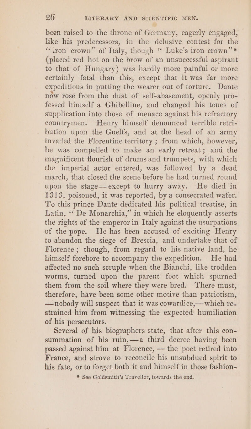been raised to the throne of Germany, eagerly engaged, like his predecessors, in the delusive contest for the “iron crown” of Italy, though “‘ Luke’s iron crown” * (placed red hot on the brow of an unsuccessful aspirant to that of Hungary) was hardly more painful or more certainly fatal than this, except that it was far more expeditious in putting the wearer out of torture. Dante now rose from the dust of self-abasement, openly pro- fessed himself a Ghibelline, and changed his tones of supplication into those of menace against his refractory countrymen. Henry himself denounced terrible retri- bution upon the Guelfs, and at the head of an army invaded the Florentine territory ; from which, however, he was compelled to make an early retreat; and the magnificent flourish of drums and trumpets, with which the imperial actor entered, was followed by a dead march, that closed the scene before he had turned round upon the stage—except to hurry away. He died in 1313, poisoned, it was reported, by a consecrated wafer. To this prince Dante dedicated his political treatise, in Latin, “ De Monarchia,” in which he eloquently asserts the rights of the emperor in Italy against the usurpations of the pope. He has been accused of exciting Henry to abandon the siege of Brescia, and undertake that of Florence ; though, from regard to his native land, he himself forebore to accompany the expedition. He had affected no such scruple when the Bianchi, like trodden worms, turned upon the parent foot which spurned them from the soil where they were bred. There must, therefore, have been some other motive than patriotism, —nobody will suspect that it was cowardice,—which re- strained him from witnessing the expected humiliation of his persecutors. Several of his biographers state, that after this con- summation of his ruin,—a third decree having been passed against him at Florence, — the poet retired into France, and strove to reconcile his unsubdued spirit to his fate, or to forget both it and himself in those fashion- %* See Goldsmith’s Traveller, towards the end.
