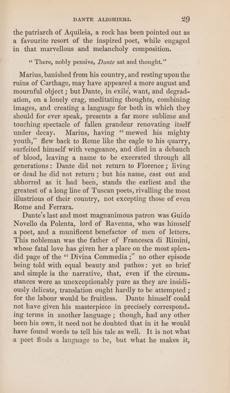 the patriarch of Aquileia, a rock has been pointed out as a favourite resort of the inspired poet, while engaged in that marvellous and melancholy composition. “There, nobly pensive, Dante sat and thought.” Marius, banished from his country, and resting upon the ruins of Carthage, may have appeared a more august and mournful object ; but Dante, in exile, want, and degrad- ation, on a lonely crag, meditating thoughts, combining images, and creating a language for both in which they should for ever speak, presents a far more sublime and touching spectacle of fallen grandeur renovating itself under decay. Marius, having “ mewed his mighty youth,” flew back to Rome like the eagle to his quarry, surfeited himself with vengeance, and died in a debauch of blood, leaving a name to be execrated through all generations: Dante did not return to Florence ; living or dead he did not return ; but his name, cast out and abhorred as it had been, stands the earliest and the greatest of a long line of Tuscan poets, rivalling the most illustrious of their country, not excepting those of even Rome and Ferrara. Dante’s last and most magnanimous patron was Guido Novello da Polenta, lord of Ravenna, who was himself a poet, and a munificent benefactor of men of letters. This nobleman was the father of Francesca di Rimini, whose fatal love has given her a place on the most splen- did page of the “‘ Divina Commedia ;” no other episode being told with equal beauty and pathos: yet so brief and simple is the narrative, that, even if the circum- stances were as unexceptionably pure as they are insidi- ously delicate, translation ought hardly to be attempted ; for the labour would be fruitless. Dante himself could not have given his masterpiece in precisely correspond- ing terms in another language ; though, had any other been his own, it need not be doubted that in it he would have found words to tell his tale as well. It is not what a poet finds a language to be, but what he makes it,