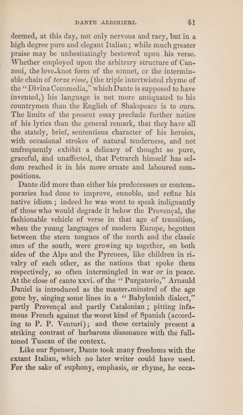 deemed, at this day, not only nervous and racy, but in a high degree pure and elegant Italian; while much greater praise may be unhesitatingly bestowed upon his verse. Whether employed upon the arbitrary structure of Can- zoni, the love-knot form of the sonnet, or the intermin- able chain of terze rime, (the triple intertwisted rhyme of the “ Divina Commedia, which Dante is supposed to have invented,) his language is not more antiquated to his countrymen than the English of Shakspeare is to ours. The limits of the present essay preclude further notice of his lyrics than the general remark, that they have all the stately, brief, sententious character of his heroics, with occasional strokes of natural tenderness, and not unfrequently exhibit a delicacy of thought so pure, graceful, and unaffected, that Petrarch himself has sel- dom reached it in his more ornate and laboured com- positions. Dante did more than either his predecessors or contem- poraries had done to improve, ennoble, and refine his native idiom ; indeed he was wont to speak indignantly of those who would degrade it below the Provencal, the fashionable vehicle of verse in that age of transition, when the young languages of modern Europe, begotten between the stern tongues of the north and the classic ones of the south, were growing up together, on both sides of the Alps and the Pyrenees, like children in ri- valry of each other, as the nations that spoke them respectively, so often intermingled in war or in peace. At the close of canto xxvi. of the “ Purgatorio,” Arnauld Daniel is introduced as the master-minstrel of the age gone by, singing some lines in a “ Babylonish dialect,” partly Provencal and partly Catalonian ; pitting infa- mous French against the worst kind of Spanish (accord- ing to P. P. Venturi); and these certainly present a striking contrast of barbarous dissonance with the full- toned Tuscan of the context. Like our Spenser, Dante took many freedoms with the extant Italian, which no later writer could have used. For the sake of euphony, emphasis, or rhyme, he occa-