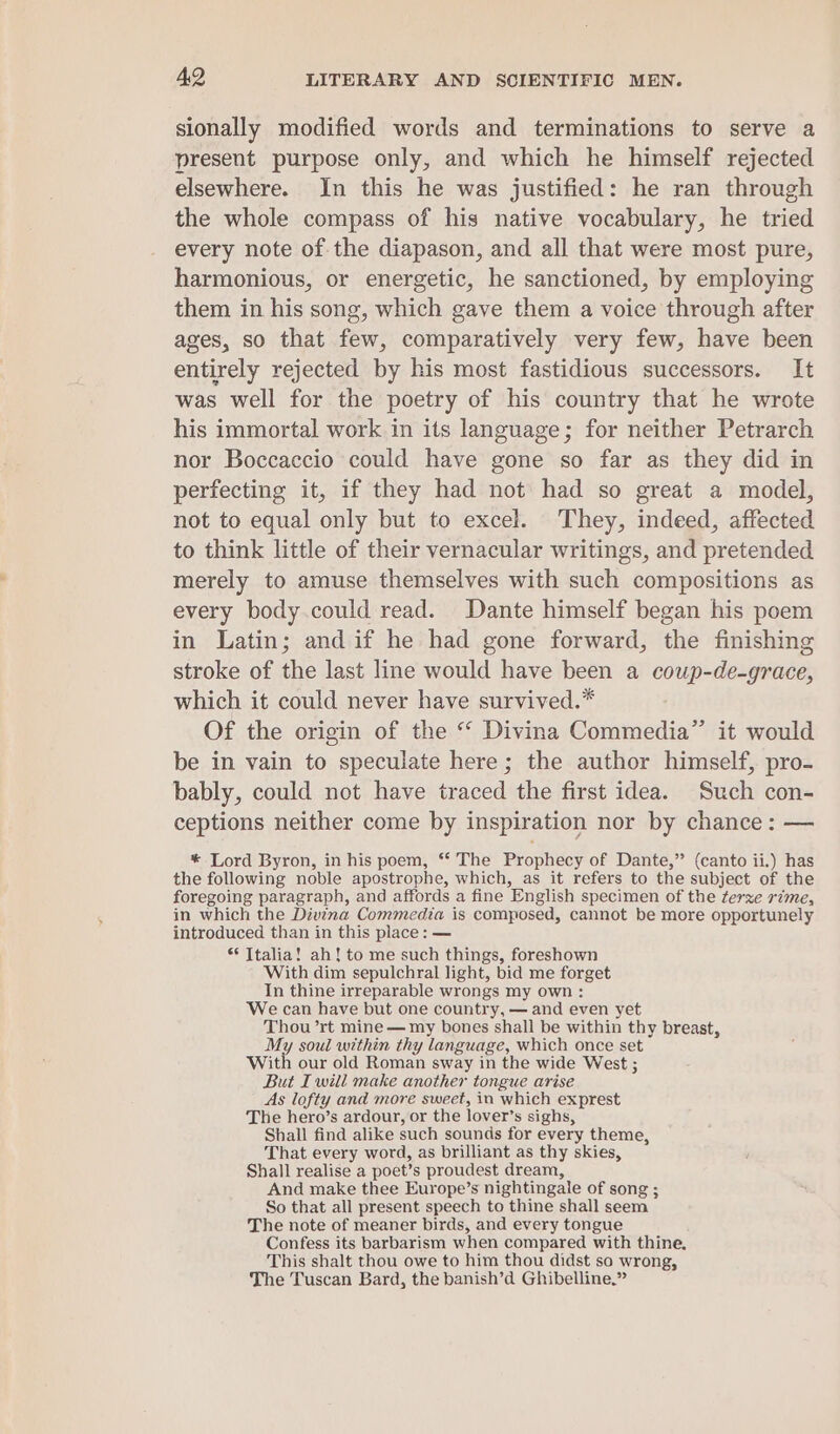 sionally modified words and terminations to serve a present purpose only, and which he himself rejected elsewhere. In this he was justified: he ran through the whole compass of his native vocabulary, he tried every note of the diapason, and all that were most pure, harmonious, or energetic, he sanctioned, by employing them in his song, which gave them a voice through after ages, so that few, comparatively very few, have been entirely rejected by his most fastidious successors. It was well for the poetry of his country that he wrote his immortal work in its language; for neither Petrarch nor Boccaccio could have gone so far as they did in perfecting it, if they had not had so great a model, not to equal only but to excel. They, indeed, affected to think little of their vernacular writings, and pretended merely to amuse themselves with such compositions as every body.could read. Dante himself began his poem in Latin; and if he had gone forward, the finishing stroke of the last line would have been a coup-de-grace, which it could never have survived.* Of the origin of the “ Divina Commedia” it would be in vain to speculate here; the author himself, pro- bably, could not have traced the first idea. Such con- ceptions neither come by inspiration nor by chance: — * Lord Byron, in his poem, *‘ The Prophecy of Dante,” (canto ii.) has the following noble apostrophe, which, as it refers to the subject of the foregoing paragraph, and affords a fine English specimen of the terze rime, in which the Divina Commedia is composed, cannot be more opportunely introduced than in this place: — ** Italia! ah! to me such things, foreshown With dim sepulchral light, bid me forget In thine irreparable wrongs my own : We can have but one country, — and even yet Thou ’rt mine — my bones shall be within thy breast, My soul within thy language, which once set With our old Roman sway in the wide West ; But I will make another tongue arise As lofty and more sweet, in which exprest The hero’s ardour, or the lover’s sighs, Shall find alike such sounds for every theme, That every word, as brilliant as thy skies, Shall realise a poet’s proudest dream, And make thee Europe’s nightingale of song ; So that all present speech to thine shall seem The note of meaner birds, and every tongue Confess its barbarism when compared with thine. This shalt thou owe to him thou didst so wrong, The Tuscan Bard, the banish’d Ghibelline.”