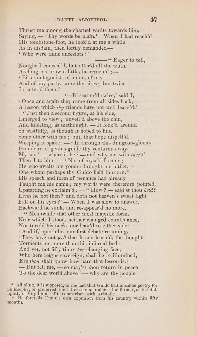 Thrust me among the charnel-vaults towards him, Saying, — ‘ Thy words be plain.” When I had reach’d His tombstone-foot, he look’d at me a while As in disdain, then loftily demanded— ‘Who were thine ancestors ?’ ‘¢ Eager to tell, Nought I conceal’d, but utter’d all the truth, Arching his brow a littie, he return’d ;— ‘ Bitter antagonists of mine, of me, And of my party, were thy sires; but twice I scatter’d them.’ “‘&lt;¢Tf scatter’d twice,’ said I, ‘ Once and again they came from all sides back,— A lesson which thy friends have not well learn’d.’ ‘«« Just then a second figure, at his side, Emerged to view; unveil’d above the chin, And kneeling, as methought. — It lock’d around So wistfully, as though it hoped to find Some other with me; but, that hope dispell’d, Weeping it spake: —‘ If through this dungeon-gloom, Grandeur of genius guide thy venturous way, My son ! — where is he ? — and why not with thee 2’ Then I to him: — ‘ Not of myself I came; He who awaits me yonder brought me hither,— One whom perhaps thy Guido held in scorn.* His speech and form of penance had already Taught me his name; my words were therefore pointed. Upstarting he exclaim’d : — “‘ How ? — said’st thou held ? Lives he not then? and doth not heaven’s sweet light Fall on his eyes ??—- When I was slow to answer, Backward he sunk, and re-appear’d no more. ‘* Meanwhile that other most majestic form, Near which I stood, neither changed countenance, Nor turn’d his neck, nor lean’d to either side: ‘ And if,’ quoth he, our first debate resuming, ‘They have not well that lesson learn’d, the thought Torments me more than this infernal bed: And yet, not fifty times her changing face, Who here reigns sovereign, shall be re-illumined, Ere thow shalt know how hard that lesson is. + — But tell me, — so may’st thou return in peace To the dear world above ! — why are thy people * Alluding, it is supposed, to the fact that Guido had forsaken poetry for philosophy, or preferred the latter so much above the former, as to think lightly of Virgil himself in comparison with Aristotle. 1p ae foretells Dante’s own expulsion from his country within fifty months,