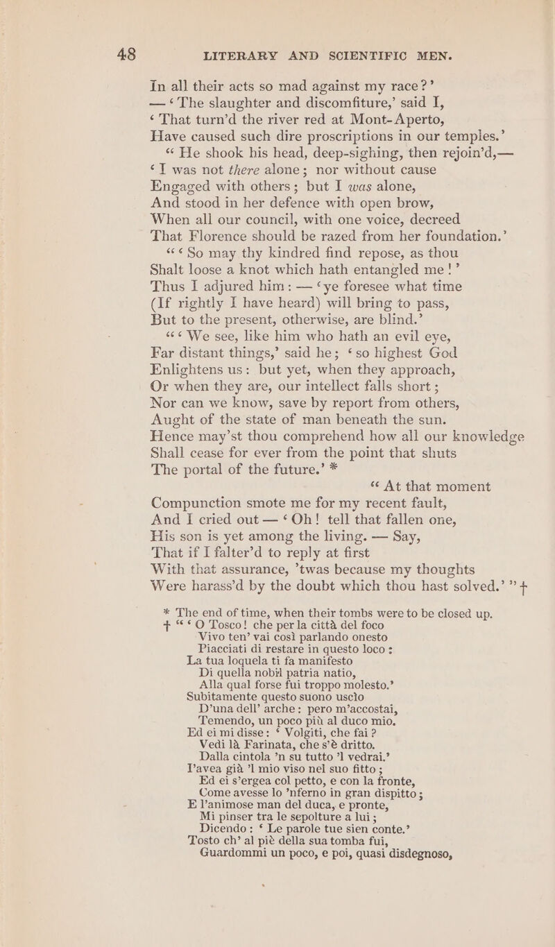 In all their acts so mad against my race?’ — ‘The slaughter and discomfiture,’ said I, ‘ That turn’d the river red at Mont-Aperto, Have caused such dire proscriptions in our temples.’ ‘¢ He shook his head, deep-sighing, then rejoin’d,— ‘T was not there alone; nor without cause Engaged with others; but I was alone, And stood in her defence with open brow, When all our council, with one voice, decreed That Florence should be razed from her foundation.’ “*¢ So may thy kindred find repose, as thou Shalt loose a knot which hath entangled me!’ Thus I adjured him: — ‘ye foresee what time (If rightly I have heard) will bring to pass, But to the present, otherwise, are blind.’ “6¢ We see, like him who hath an evil eye, Far distant things,’ said he; ‘so highest God Enlightens us: but yet, when they approach, Or when they are, our intellect falls short ; Nor can we know, save by report from others, Aught of the state of man beneath the sun. Hence may’st thou comprehend how all our knowledge Shall cease for ever from the point that shuts The portal of the future.’ * ‘¢ At that moment Compunction smote me for my recent fault, And I cried out — ‘Oh! tell that fallen one, His son is yet among the living. — Say, That if I falter’d to reply at first With that assurance, ’twas because my thoughts Were harass’d by the doubt which thou hast solved.’ ” + * The end of time, when their tombs were to be closed up. + “*O Tosco! che per la citta del foco Vivo ten’ vai cosi parlando onesto Piacciati di restare in questo loco : La tua loquela ti fa manifesto Di quella nobil patria natio, Alla qual forse fui troppo molesto.’ Subitamente questo suono uscio D’una dell’ arche: pero m’accostai, Temendo, un poco pit al duco mio. Ed ei mi disse: ‘ Volgiti, che fai ? Vedi 1a Farinata, che s’é dritto. Dalla cintola ’n su tutto ’] vedrai,’ Tavea gia ’1 mio viso nel suo fitto ; Ed ei s’ergea col petto, e con la fronte, Come avesse lo ’nferno in gran dispitto ; E l’animose man del duca, e pronte, Mi pinser tra le sepolture a lui; Dicendo: ‘ Le parole tue sien conte.’ Tosto ch’ al pié della sua tomba fui, Guardommi un poco, e poi, quasi disdegnoso,