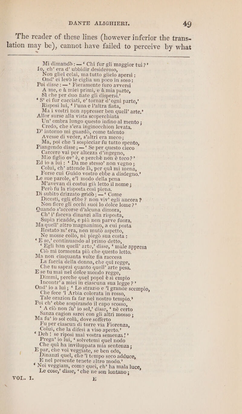 VOL. If. Mi dimandd : — ¢ Chi fur gli maggior tui2? Io, ch’ era d’ ubbidir desideroso, Non gliel celai, ma tutto glielo apersi : Onq’ ei levd le ciglia un poco in soso: Poi disse: —‘ Fieramente turo avversi A me, e &amp; miei primi, e a mia parte, Si che per duo fiate gli dispersi” * S’ ei fur cacciati, e’ tornar d’ ogni parte,’ Risposi lui, § l’una e l’altra fiata, Ma i vostri non appresser ben quell’ arte,’ Allor surse alla vista scoperchiata Un’ ombra lungo questo infino al mento; Credo, che s’era inginocchion levata, D’ intorno mi guardd, come talento Avesse di veder, s’altri era meco; Ma, poi che ’I sospicciar fu tutto spento, Piangendo disse ; —‘ Se per questo cieco Carcere vai per altezza @’ingegno, Mio figlio ov’ @, e perché non é teco?? Ed io a lui: ¢ Da me stesso’ non vegno; Colui, ch’ attende 14, per qui mi mena, Forse cui Guido vostro ebbe a disdegno,* Le sue parole, e’] modo della pena M’avevan di costui gia letto ilnome; Pero fu Ja risposta cosi piena. Di subito drizzato gridd ; —* Come Dicesti, egli ebbe ? non viv’ egli ancora ? Non fiere gli occhi suoi lo dolce lome?? Quando s’accorse d’alcuna dimora, Ch’ i’ faceva dinanzi alla risposta, Supin ricadde, e pit non parve fuora, Ma quell’ altro magnanimo, a cui posta Restato m’ era, non mutd aspetto, Ne mosse collo, né piegd sua costa : *E se,’ continuando al primo detto, * Egli han quell’ arte,’ disse, ‘ male appresa Cid mi tormenta pit che questo letto, Ma non cinquanta volte fia raccesa La faccia della donna, che qui regge, Che tu saprai quanto quell’ arte pesa, E se tu mai nel dolce mondo regge, Dimmi, perche quel popol é si empio Incontr’ a miei in ciascuna sua legge 2? Onda’ io a lui; ‘ Lo strazio e ’1 grande scempio, Che fece ’1 Arbia colorata in rosso, Tale orazion fa far nel nostro tempio,? Poi ch’ ebbe sospirando il capo SCOsso, ‘ A cid non fu’ io sol,’ disse, § né certo Sanza cagion sarei con gli altri mosso ; Ma fu’ io sol cola, dove sofferto Fu per ciascun di torre via Fiorenza, Colui, che la difesi a viso aperto,’ * Deh! se riposi mai vostra semenza!? Prega’ io lui, § solvetemi quel nodo Che qui ha inviluppata mia sentenza ; E par, che voi vegeiate, se ben odo, Dinanzi quel, cle ’1 tempo seco adduce, E nel presente tenete altro modo.’ * Noi veggiam, come quei, ch’ ha mala luce, Le cose,’ disse, ‘che ne son lontano ; E