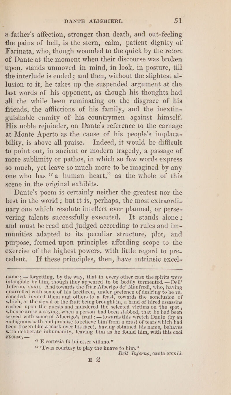 a father’s affection, stronger than death, and out-feeling the pains of hell, is the stern, calm, patient dignity of Farinata, who, though wounded to the quick by the retort of Dante at the moment when their discourse was broken upon, stands unmoved in mind, in look, in posture, till the interlude is ended ; and then, without the slightest al- lusion to it, he takes up the suspended argument at the last words of his opponent, as though his thoughts had all the while been ruminating on the disgrace of his friends, the afflictions of his family, and the inextin- guishable enmity of his countrymen against himself. His noble rejoinder, on Dante’s reference to the carnage at Monte Aperto as the cause of his people’s implaca- bility, is above all praise. Indeed, it would be difficult to point out, in ancient or modern tragedy, a passage of more sublimity or pathos, in which so few words express so much, yet leave so much more to be imagined by any _ one who has “a human heart,” as the whole of this scene in the original exhibits. Dante’s poem is certainly neither the greatest nor the best in the world ; but it is, perhaps, the most extraordi- nary one which resolute intellect ever planned, or perse- vering talents successfully executed. It stands alone; and must be read and judged according to rules and im- munities adapted to its peculiar structure, plot, and purpose, formed upon principles affording scope to the exercise of the highest powers, with little regard to pre- cedent. If these principles, then, have intrinsic excel- name ; — forgetting, by the way, that in every other case the spirits were intangible by him, though they appeared to be bodily tormented. — Dell’ Inferno, xxxii. And towards the friar Alberigo de’ Manfredi, who, having quarrelled with some of his brethren, under pretence of desiring to be re- conciled, invited them and others to a feast, towards the conclusion of which, at the signal of the fruit being brought in, a band of hired assassins rushed upon the guests and murdered the selected victims on the spot ; whence arose a saying, when a person had been stabbed, that he had been served with some of Alberigo’s fruit: — towards this wretch Dante (by an ambiguous oath and promise to relieve him from a crust of tears which had been frozen like a mask over his face), having obtained his name, behaves with deliberate inhumanity, leaving him as he found him, with this cool excuse, — : ** EF cortesia fu lui esser villano.” ** T'was courtesy to play the knave to him.” Dell’ Inferno, canto xxxiii. E 2