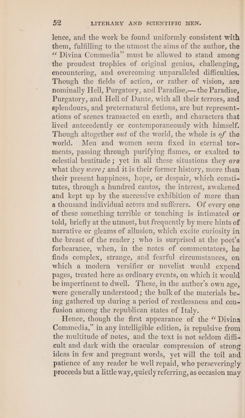 lence, and the work be found uniformly consistent with them, fulfilling to the utmost the aims of the author, the «&lt; Divina Commedia” must be allowed to stand among the proudest trophies of original genius, challenging, encountering, and overcoming unparalleled difficulties, Though the fields of action, or rather of vision, are nominally Hell, Purgatory, and Paradise,—the Paradise, Purgatory, and Hell of Dante, with all their terrors, and splendours, and preternatural fictions, are but represent- ations of scenes transacted on earth, and characters that lived antecedently or contemporaneously with himself. Though altogether out of the world, the whole is of the world. Men and women seem fixed in eternal tor- ments, passing through purifying flames, or exalted to celestial beatitude ; yet in all these situations they are what they weve; and it is their former history, more than their present happiness, hope, or despair, which consti- tutes, through a hundred cantos, the interest, awakened and kept up by the successive exhibition of more than a thousand individual actors and sufferers. Of every one of these something terrible or touching is intimated or told, briefly at the utmost, but frequently by mere hints of narrative or gleams of allusion, which excite curiosity in the breast of the reader ; who is surprised at the poet’s forbearance, when, in the notes of commentators, he finds complex, strange, and fearful circumstances, on which a modern versifier or novelist would expend pages, treated here as ordinary events, on which it would be impertinent to dwell. These, in the authcr’s own age, were generally understood; the bulk of the materials be- ing gathered up during a period of restlessness and con- fusion among the republican states of Italy. Hence, though the first appearance of the “ Divina Commedia,” in any intelligible edition, is repulsive from the multitude of notes, and the text is not seldom diffi- cult and dark with the oracular compression of strong ideas in few and pregnant words, yet will the toil and patience of any reader be well repaid, who perseveringly proceeds but a little way, quietly referring, as occasion may