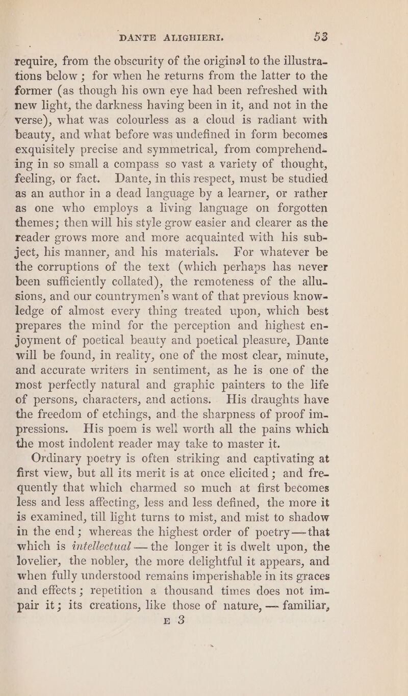 require, from the obscurity of the original to the illustra- tions below ; for when he returns from the latter to the former (as though his own eye had been refreshed with new light, the darkness having been in it, and not in the verse), what was colourless as a cloud is radiant with beauty, and what before was undefined in form becomes exquisitely precise and symmetrical, from comprehend. ing in so small a compass so vast a variety of thought, feeling, or fact. Dante, in this respect, must be studied as an author in a dead language by a learner, or rather as one who employs a living language on forgotten themes; then will his style grow easier and clearer as the reader grows more and more acquainted with his sub- ject, his manner, and his materials. For whatever be the corruptions of the text (which perhaps has never been sufficiently collated), the remoteness of the allu- sions, and our countrymen’s want of that previous know- ledge of almost every thing treated upon, which best prepares the mind for the perception and highest en- joyment of poetical beauty and poetical pleasure, Dante will be found, in reality, one of the most clear, minute, and accurate writers in sentiment, as he is one of the most perfectly natural and graphic painters to the life of persons, characters, and actions. His draughts have the freedom of etchings, and the sharpness of proof im- pressions. His poem is well worth all the pains which the most indolent reader may take to master it. Ordinary poetry is often striking and captivating at first view, but all its merit is at once elicited; and fre- quently that which charmed so much at first becomes less and less affecting, less and less defined, the more it is examined, till light turns to mist, and mist to shadow in the end; whereas the highest order of poetry —that which is intellectual —the longer it is dwelt upon, the lovelier, the nobler, the more delightful it appears, and when fully understood remains imperishable in its graces and effects ; repetition a thousand times does not im- pair it; its creations, like those of nature, — familiar, E 3