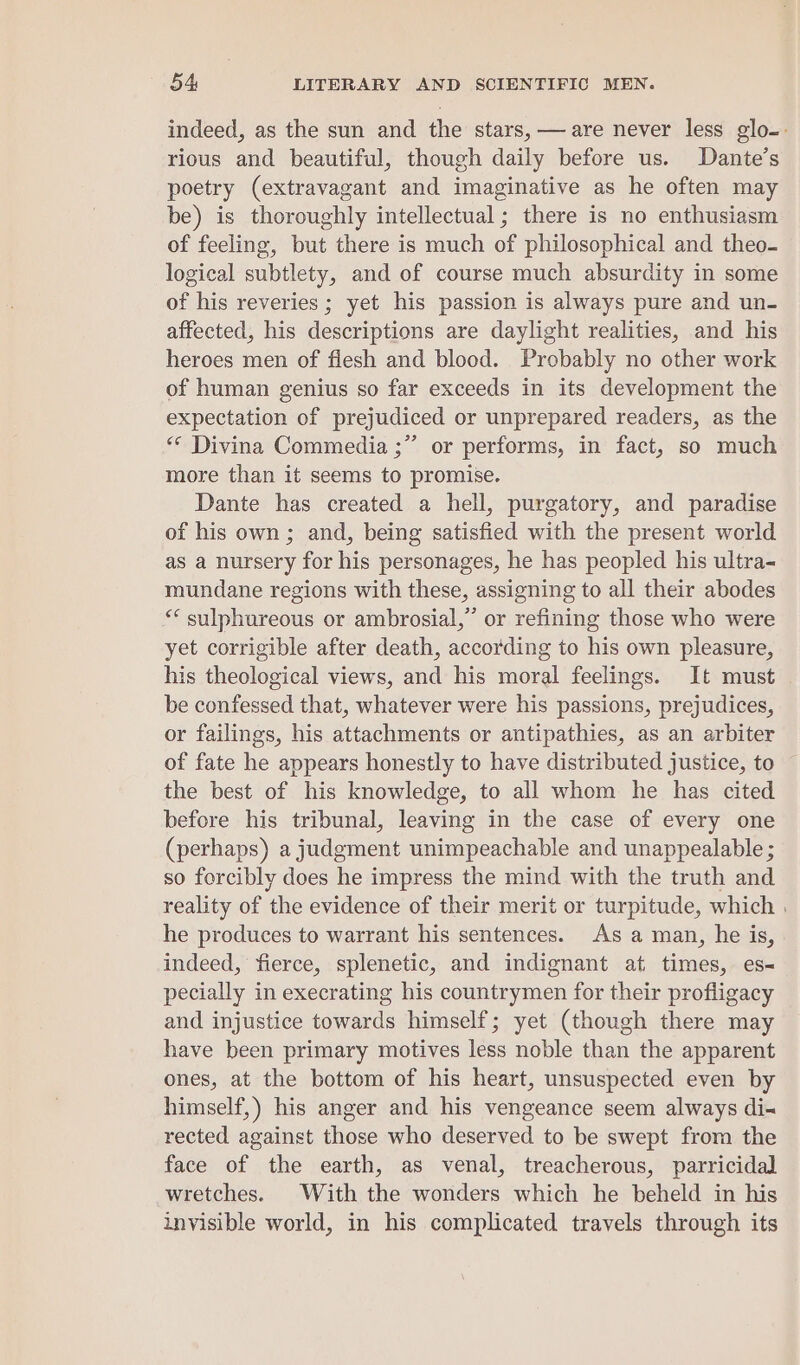 indeed, as the sun and the stars, —are never less glo-. rious and beautiful, though daily before us. Dante’s poetry (extravagant and imaginative as he often may be) is thoroughly intellectual; there is no enthusiasm of feeling, but there is much of philosophical and theo- logical subtlety, and of course much absurdity in some of his reveries ; yet his passion is always pure and un- affected, his descriptions are daylight realities, and his heroes men of flesh and blood. Probably no other work of human genius so far exceeds in its development the expectation of prejudiced or unprepared readers, as the «© Divina Commedia ;” or performs, in fact, so much more than it seems to promise. Dante has created a hell, purgatory, and paradise of his own; and, being satisfied with the present world as a nursery for his personages, he has peopled his ultra- mundane regions with these, assigning to all their abodes “* sulphareous or ambrosial,”’ or refining those who were yet corrigible after death, according to his own pleasure, his theological views, and his moral feelings. It must | be confessed that, whatever were his passions, prejudices, or failings, his attachments or antipathies, as an arbiter of fate he appears honestly to have distributed justice, to the best of his knowledge, to all whom he has cited before his tribunal, leaving in the case of every one (perhaps) a judgment unimpeachable and unappealable ; so forcibly does he impress the mind with the truth and reality of the evidence of their merit or turpitude, which . he produces to warrant his sentences. As a man, he is, indeed, fierce, splenetic, and indignant at times, es- pecially in execrating his countrymen for their profligacy and injustice towards himself; yet (though there may have been primary motives less noble than the apparent ones, at the bottom of his heart, unsuspected even by himself,) his anger and his vengeance seem always di rected against those who deserved to be swept from the face of the earth, as venal, treacherous, parricidal wretches. With the wonders which he beheld in his invisible world, in his complicated travels through its
