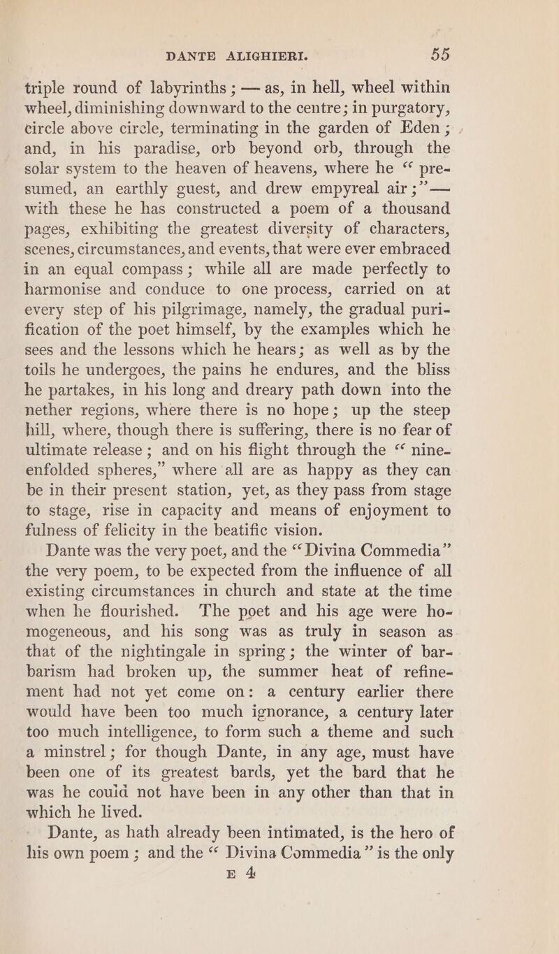 triple round of labyrinths ; — as, in hell, wheel within wheel, diminishing downward to the centre; in purgatory, circle above circle, terminating in the garden of Eden; . and, in his paradise, orb beyond orb, through the solar system to the heaven of heavens, where he “ pre- sumed, an earthly guest, and drew empyreal air ;” — with these he has constructed a poem of a thousand pages, exhibiting the greatest diversity of characters, scenes, circumstances, and events, that were ever embraced in an equal compass; while all are made perfectly to harmonise and conduce to one process, carried on at every step of his pilgrimage, namely, the gradual puri- fication of the poet himself, by the examples which he sees and the lessons which he hears; as well as by the toils he undergoes, the pains he endures, and the bliss he partakes, in his long and dreary path down into the nether regions, where there is no hope; up the steep hill, where, though there is suffering, there is no fear of ultimate release ; and on his flight through the “ nine- enfolded spheres,” where all are as happy as they can be in their present station, yet, as they pass from stage to stage, rise in capacity and means of enjoyment to fulness of felicity in the beatific vision. Dante was the very poet, and the “ Divina Commedia” the very poem, to be expected from the influence of all existing circumstances in church and state at the time when he flourished. The poet and his age were ho- mogeneous, and his song was as truly in season as that of the nightingale in spring; the winter of bar- barism had broken up, the summer heat of refine- ment had not yet come on: a century earlier there would have been too much ignorance, a century later too much intelligence, to form such a theme and such a minstrel; for though Dante, in any age, must have been one of its greatest bards, yet the bard that he was he couid not have been in any other than that in which he lived. Dante, as hath already been intimated, is the hero of his own poem ; and the “ Divina Commedia ” is the only E 4