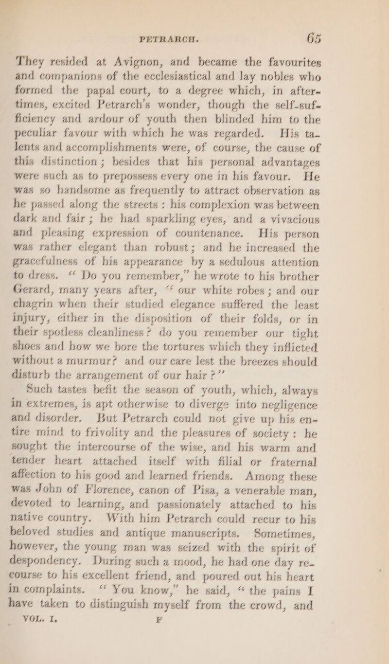 , They resided at Avignon, and became the favourites and companions of the ecclesiastical and lay nobles who formed the papal court, to a degree which, in after times, excited Petrarch’s wonder, though the self-suf- ficiency and ardour of youth then blinded him to the peculiar favour with which he was regarded. His ta- lents and accomplishments were, of course, the cause of this distinction ; besides that his personal advantages were such as to prepossess every one in his favour. He was #0 handsome as frequently to attract observation as he passed along the streets : his complexion was between dark and fair; he had sparkling eyes, and a vivacious and pleasing expression of countenance. His person was rather elegant than robust; and he increased the graccfulness of his appearance by a sedulous attention to dress. “ Do you remember,” he wrote to his brother Gerard, many years after, “ our white robes; and our chagrin when their studied elegance suffered the least injury, cither in the disposition of their folds, or in their spotless cleanliness? do you remember our tight shoes and how we bore the tortures which they inflicted without 4 murmur? and our care lest the breezes should disturb the arrangement of our hair 7” Such tastes befit the season of youth, which, always in extremes, is apt otherwise to diverge into negligence and disorder. But Petrarch could not give up his en- tire mind to frivolity and the pleasures of society: he sought the intercourse of the wise, and his warm and tender heart attached itself with filial or fraternal affection to his good and learned friends. Arnong these was John of Florence, canon of Pisa, a venerable man, devoted to learning, and passionately attached to his native country. With him Petrarch could recur to his beloved studies and antique manuscripts. Sometimes, however, the young man was seized with the spirit of despondency. During such 4 mood, he had one day re- course to his excellent friend, and poured out his heart in complaints. “ You know,” he said, “the pains I have taken to distinguish myself from the crowd, and VOL. I. B
