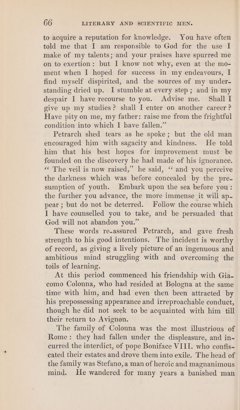 to acquire a reputation for knowledge. You have often told me that I am responsible to God for the use I make of my talents; and your praises have spurred me on to exertion: but I know not why, even at the mo- ment when I hoped for success in my endeavours, I find myself dispirited, and the sources of my under- standing dried up. I stumble at every step; and in my despair I have recourse to you. Advise me. Shall I give up my studies? shall I enter on another career? Have pity on me, my father: raise me from the frightful condition into which I have fallen.” Petrarch shed tears as he spoke; but the old man encouraged him with sagacity and kindness. He told him that his best hopes for improvement must be founded on the discovery he had made of his ignorance. «“ The veil is now raised,” he said, “‘ and you perceive the darkness which was before concealed by the pre- sumption of youth. Embark upon the sea before you: the further you advance, the more immense it will ap- pear ; but do not be deterred. Follow the course which I have counselled you to take, and be persuaded that God will not abandon you.” These words re-assured Petrarch, and gave fresh strength to his good intentions. The incident is worthy of record, as giving a lively picture of an ingenuous and ambitious mind struggling with and overcoming the toils of learning. At this period commenced his friendship with Gia- como Colonna, who had resided at Bologna at the same time with him, and had even then been attracted by his prepossessing appearance and irreproachable conduct, though he did not seek to be acquainted with him till their return to Avignon. The family of Colonna was the most illustrious of Rome: they had fallen under the displeasure, and in- curred the interdict, of pope Boniface VIII. who confis- cated their estates and drove them into exile. The head of the family was Stefano, a man of heroic and magnanimous mind. He wandered for many years a banished man