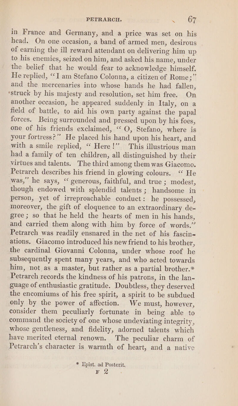 PETRARCH. &lt; NR in France and Germany, and a price was set on his head. On one occasion, a band of armed men, desirous of earning the ill reward attendant on delivering him up to his enemies, seized on him, and asked his name, under the belief that he would fear to acknowledge himself. He replied, “I am Stefano Colonna, a citizen of Rome ;” and the mercenaries into whose hands he had fallen, ‘struck by his majesty and resolution, set him free. On another occasion, he appeared suddenly in Italy, on a field of battle, to aid his own party against the papal forces. Being surrounded and pressed upon by his foes, one of his friends exclaimed, ‘“ O, Stefano, where is your fortress?” He placed his hand upon his heart, and with a smile replied, “ Here!” This illustrious man had a family of ten children, all distinguished by their virtues and talents. The third among them was Giacomo. Petrarch describes his friend in glowing colours. ‘“ He was,” he says, “ generous, faithful, and true 3; modest, though endowed with splendid talents; handsome in person, yet of irreproachable conduct: he possessed, moreover, the gift of eloquence to an extraordinary de-~ gree ; so that he held the hearts of men in his hands, and carried them along with him by force of words.” Petrarch was readily ensnared in the net of his fascin&lt; ations. Giacomo introduced his new friend to his brother, the cardinal Giovanni Colonna, under whose roof he subsequently spent many years, and who acted towards him, not as a master, but rather as a partial brother.* Petrarch records the kindness of his patrons, in the lan- guage of enthusiastic gratitude. Doubtless, they deserved the encomiums of his free spirit, a spirit to be subdued only by the power of affection. We must, however, consider them peculiarly fortunate in being able to command the society of one whose undeviating integrity, whose gentleness, and fidelity, adorned talents which have merited eternal renown. The peculiar charm of Petrarch’s character is warmth of heart, and a native * Epist. ad Posterit. F 2