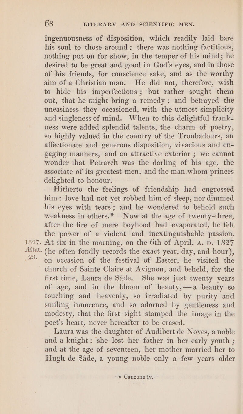 ingenuousness of disposition, which readily laid bare his soul to those around: there was nothing factitious, nothing put on for show, in the temper of his mind; he desired to be great and good in God’s eyes, and in those of his friends, for conscience sake, and as the worthy aim of a Christian man. He did not, therefore, wish to hide his imperfections ; but rather sought them out, that he might bring a remedy ; and betrayed the uneasiness they occasioned, with the utmost simplicity and singleness of mind. When to this delightful frank- ness were added splendid talents, the charm of poetry, so highly valued in the country of the Troubadours, an affectionate and generous disposition, vivacious and en- gaging manners, and an attractive exterior ; we cannot wonder that Petrarch was the darling of his age, the associate of its greatest men, and the man.whom princes delighted to honour. Hitherto the feelings of friendship had engrossed. him: love had not yet robbed him of sleep, nor dimmed his eyes with tears; and he wondered to behold such weakness in others.* Now at the age of twenty-three, after the fire of mere boyhood had evaporated, he felt the power of a violent and inextinguishable passion. . At six in the morning, on the 6th of April, a. p. 1827 - (he often fondly records the exact year, day, and hour), on occasion of the festival of Easter, he visited the church of Sainte Claire at Avignon, and beheld, for the first time, Laura de Sade. She was just twenty years of age, and in the bloom of beauty,—a beauty so touching and heavenly, so irradiated by purity and smiling innocence, and so adorned by gentleness and modesty, that the first sight stamped the image in the poet’s heart, never hereafter to be erased. Laura was the daughter of Audibert de Noves, a noble and a knight: she lost her father in her early youth ; and at the age of seventeen, her mother married her to Hugh de Sade, a young noble only a few years older - * Canzone iv.