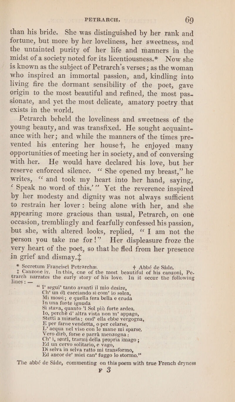 than his bride. She was distinguished by her rank and fortune, but more by her loveliness, her sweetness, and the untainted purity of her life and manners in the midst of a society noted for its licentiousness.* Now she is known as the subject of Petrarch’s verses ; as the woman who inspired an immortal passion, and, kindling into living fire the dormant sensibility of the poet, gave origin to the most beautiful and refined, the most pas- sionate, and yet the most delicate, amatory poetry that exists in the world. Petrarch beheld the loveliness and sweetness of the young beauty, and was transfixed. He sought acquaint- ance with her; and while the manners of the times pre- vented his entering her housef, he enjoyed many opportunities of meeting her in society, and of conversing with her. He would have declared his love, but her reserve enforced silence. ‘‘ She opened my breast,” he writes, “‘ and took my heart into her hand, saying, ‘ Speak no word of this.’”’ Yet the reverence inspired by her modesty and dignity was not always sufficient to restrain her lover: being alone with her, and she appearing more gracious than usual, Petrarch, on one occasion, tremblingly and fearfully confessed his passion, but she, with altered looks, replied, “I am not the person you take me for!” Her displeasure froze the very heart of the poet, so that he fled from her presence in grief and dismay.{ * Secretum Francisci Petrarche. + Abbé de Sade. ¢ Canzoneiy. Inthis, one of the most beautiful of his eanzonj, Pe- ae narrates the early story of his love. In it occur the following ines: — “ Tl’ segui’ tanto avanti il mio desire, Ch’ un di caeeiando si com’ io solea, Mi mossi; e quella fera bella e eruda In una fonte ignuda Si stava, quanto ’1 Sol pit forte ardea, lo, perché @’ altra vista non m’ appago, Stetti a mirarla; ond’ ella ebbe vergogna, E per farne vendetta, o per celarse, L’ acqua nel viso con le mane mi sparse, Vero dirbd, forse e parra menzogna; Ch’ i, senti, trarmi della propria imago ; Ed un cervo solitario, e vago, Di selva in selva ratto mi transformo, kd ancor de’ miei can’ fuggo lo stormo,” The abbé de Sade, commenting on this poem with true French dryness F 3