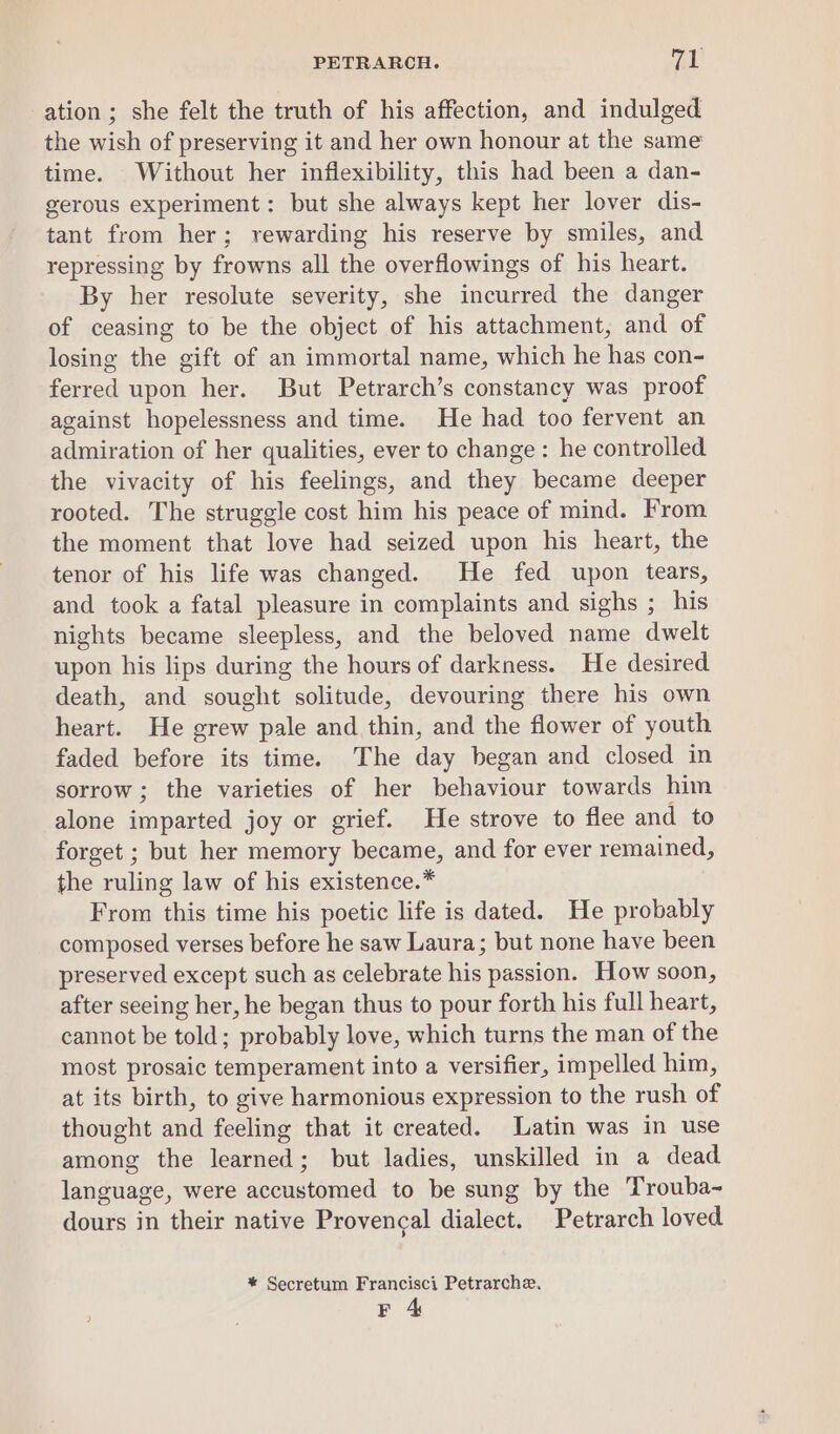 ation ; she felt the truth of his affection, and indulged the wish of preserving it and her own honour at the same time. Without her inflexibility, this had been a dan- gerous experiment: but she always kept her lover dis- tant from her; rewarding his reserve by smiles, and repressing by frowns all the overflowings of his heart. By her resolute severity, she incurred the danger of ceasing to be the object of his attachment, and of losing the gift of an immortal name, which he has con- ferred upon her. But Petrarch’s constancy was proof against hopelessness and time. He had too fervent an admiration of her qualities, ever to change: he controlled the vivacity of his feelings, and they became deeper rooted. The struggle cost him his peace of mind. From the moment that love had seized upon his heart, the tenor of his life was changed. He fed upon tears, and took a fatal pleasure in complaints and sighs ; his nights became sleepless, and the beloved name dwelt upon his lips during the hours of darkness. He desired death, and sought solitude, devouring there his own heart. He grew pale and thin, and the flower of youth faded before its time. The day began and closed in sorrow ; the varieties of her behaviour towards him alone imparted joy or grief. He strove to flee and to forget ; but her memory became, and for ever remained, the ruling law of his existence.* From this time his poetic life is dated. He probably composed verses before he saw Laura; but none have been preserved except such as celebrate his passion. How soon, after seeing her, he began thus to pour forth his full heart, cannot be told; probably love, which turns the man of the most prosaic temperament into a versifier, impelled him, at its birth, to give harmonious expression to the rush of thought and feeling that it created. Latin was in use among the learned; but ladies, unskilled in a dead language, were accustomed to be sung by the Trouba- dours in their native Provencal dialect. Petrarch loved * Secretum Francisci Petrarche. F 4