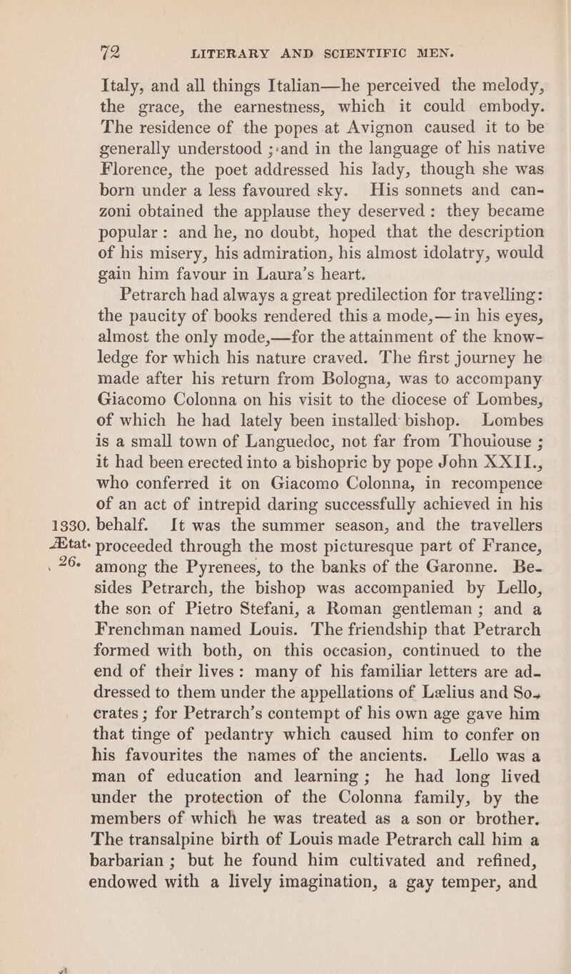 1330. JK tat. _ 26. 72 LITERARY AND SCIENTIFIC MEN. Italy, and all things Italian—he perceived the melody, the grace, the earnestness, which it could embody. The residence of the popes.at Avignon caused it to be generally understood ;:and in the language of his native Florence, the poet addressed his lady, though she was born under a less favoured sky. His sonnets and can- zoni obtained the applause they deserved: they became popular: and he, no doubt, hoped that the description of his misery, his admiration, his almost idolatry, would gain him favour in Laura’s heart. Petrarch had always a great predilection for travelling: the paucity of books rendered this a mode,—in his eyes, almost the only mode,—for the attainment of the know- ledge for which his nature craved. The first journey he made after his return from Bologna, was to accompany Giacomo Colonna on his visit to the diocese of Lombes, of which he had lately been installed bishop. Lombes is a small town of Languedoc, not far from Thouiouse ; it had been erected into a bishopric by pope John XXII., who conferred it on Giacomo Colonna, in recompence of an act of intrepid daring successfully achieved in his behalf. It was the summer season, and the travellers proceeded through the most picturesque part of France, among the Pyrenees, to the banks of the Garonne. Be- sides Petrarch, the bishop was accompanied by Lello, the son of Pietro Stefani, a Roman gentleman; and a Frenchman named Louis. The friendship that Petrarch formed with both, on this occasion, continued to the end of their lives: many of his familiar letters are ad- dressed to them under the appellations of Lelius and So, crates ; for Petrarch’s contempt of his own age gave him that tinge of pedantry which caused him to confer on his favourites the names of the ancients. Lello was a man of education and learning; he had long lived under the protection of the Colonna family, by the members of which he was treated as a son or brother. The transalpine birth of Louis made Petrarch call him a barbarian ; but he found him cultivated and refined, endowed with a lively imagination, a gay temper, and