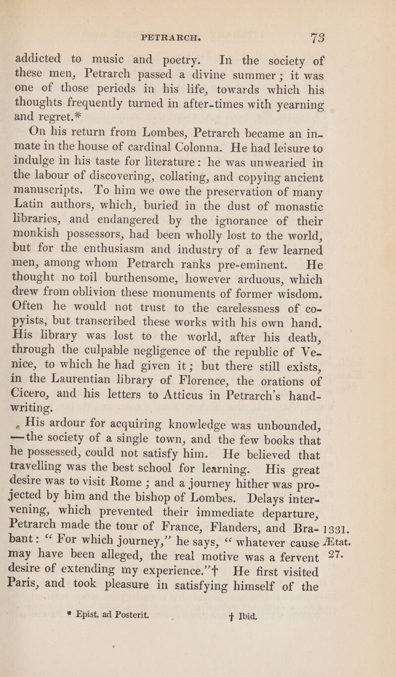 addicted to music and poetry. In the society of these men, Petrarch passed a divine summer 3; it was one of those pericds in his life, towards which his thoughts frequently turned in after-times with yearning and regret.* On his return from Lombes, Petrarch became an in- mate in the house of cardinal Colonna. He had leisure to indulge in his taste for literature: he was unwearied in the labour of discovering, collating, and copying ancient manuscripts. To him we owe the preservation of many Latin authors, which, buried in the dust of monastic libraries, and endangered by the ignorance of their monkish possessors, had been wholly lost to the world, but for the enthusiasm and industry of a few learned men, among whom Petrarch ranks pre-eminent. He thought no toil burthensome, however arduous, which drew from oblivion these monuments of former wisdom. Often he would not trust to the carelessness of co- pyists, but transcribed these works with his own hand. His library was lost to the world, after his death, through the culpable negligence of the republic of Ve- nice, to which he had given it; but there still exists, in the Laurentian library of Florence, the orations of Cicero, and his letters to Atticus in Petrarch’s hand- writing. . His ardour for acquiring knowledge was unbounded, —the society of a single town, and the few books that he possessed, could not satisfy him. He believed that travelling was the best school for learning. His great desire was to visit Rome ; and a journey hither was pro- jected by him and the bishop of Lombes. Delays inter- vening, which prevented their immediate departure, Petrarch made the tour of France, Flanders, and Bra- 1331. bant: “ For which journey,” he says, “ whatever cause tat. may have been alleged, the real motive was a fervent 27: desire of extending my experience.” He first visited Paris, and took pleasure in satisfying himself of the * Epist. ad Posterit. + Ibid.