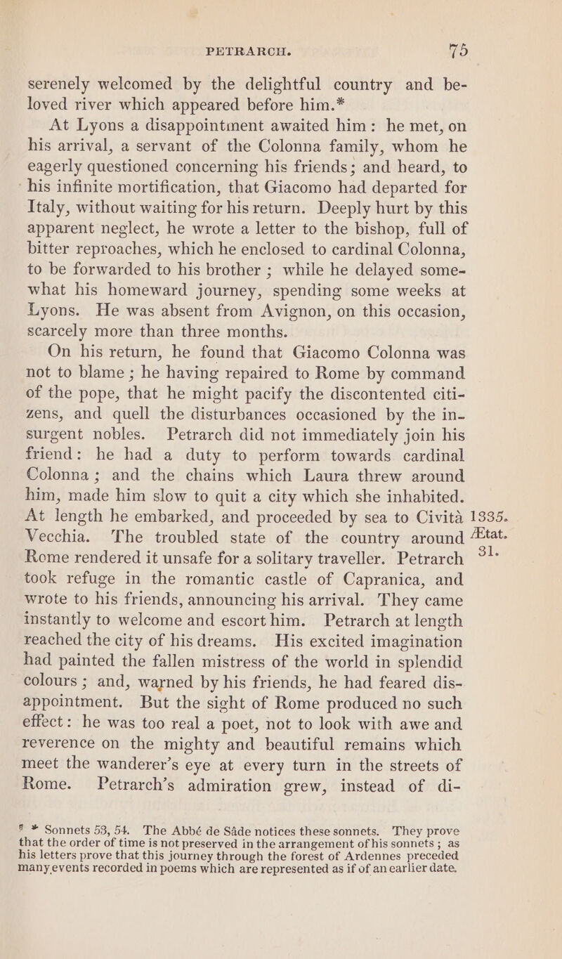 serenely welcomed by the delightful country and be- loved river which appeared before him.* At Lyons a disappointment awaited him: he met, on his arrival, a servant of the Colonna family, whom he eagerly questioned concerning his friends; and heard, to ‘his infinite mortification, that Giacomo had departed for Italy, without waiting for his return. Deeply hurt by this apparent neglect, he wrote a letter to the bishop, full of bitter reproaches, which he enclosed to cardinal Colonna, to be forwarded to his brother ; while he delayed some- what his homeward journey, spending some weeks at Lyons. He was absent from Avignon, on this occasion, scarcely more than three months. On his return, he found that Giacomo Colonna was not to blame ; he having repaired to Rome by command of the pope, that he might pacify the discontented citi- zens, and quell the disturbances occasioned by the in- surgent nobles. Petrarch did not immediately join his friend: he had a duty to perform towards cardinal Colonna; and the chains which Laura threw around him, made him slow to quit a city which she inhabited. At length he embarked, and proceeded by sea to Civita 1335. Vecchia. The troubled state of the country around “tat. Rome rendered it unsafe for a solitary traveller. Petrarch took refuge in the romantic castle of Capranica, and wrote to his friends, announcing his arrival. They came instantly to welcome and escorthim. Petrarch at length reached the city of hisdreams. His excited imagination had painted the fallen mistress of the world in splendid colours ; and, warned by his friends, he had feared dis- appointment. But the sight of Rome produced no such effect: he was too real a poet, not to look with awe and reverence on the mighty and beautiful remains which meet the wanderer’s eye at every turn in the streets of Rome. Petrarch’s admiration grew, instead of di- 7 * Sonnets 53, 54. The Abbé de Sade notices these sonnets. They prove that the order of time is not preserved in the arrangement of his sonnets ; as his letters prove that this journey through the forest of Ardennes preceded many events recorded in poems which are represented as if of an earlier date.